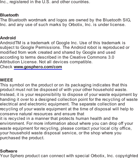 Inc., registered in the U.S. and other countries. BluetoothThe Bluetooth wordmark and logos are owned by the Bluetooth SIG,Inc. and any use of such marks by Orbo ti x , Inc. is under license. AndroidAndroidTM is a trademark of Go ogl e Inc. Use of this trademark issubject to Go og l e Permissions. The Android robot i s  reproduc ed ormodified from work created and shared by Google and usedaccording to terms described in the Creative Commons 3.0Attribution License. Not all devices compatible.Check www.gosphero.com/com WEEEThis  symbol on the product or on its packaging indicates that thisproduct must not be disposed of with your other household waste.Instead, it is your responsibility to dispose of your waste equipment byhanding it over to a designed collection point for the recycling of wasteelectrical and electronic equipment. The separate collection andrecycling of your waste equipment at the time of disposal will help toconserve natural resources and ensure thatit is recycled in a manner that protects human health and theenvironment. For more information about where you can drop off yourwaste equipment for recycling, please contact your local city office,your household waste disposal service, or the shop where youpurchased the product. SoftwareYour Sphero product can connect with special Orbot i x , Inc. copyrighted