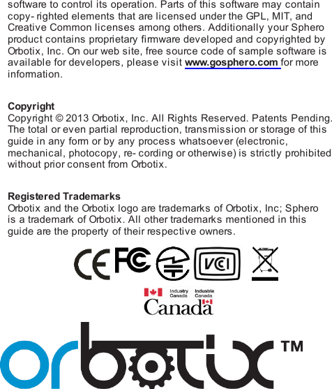 software to control its operation. Parts of this software may containcopy- righted elements that are licensed under the GP L, MIT, andCreative Common licenses among others. Additionally your Spheroproduct contains proprietary firmware developed and copyrighted byOrb oti x ,  Inc. On our web site, free source code of sample software isavailable for developers, please visit www.gosphero.com for moreinformation. CopyrightCopyright © 2013 Orb oti x ,  Inc. All Rights Reserved. Patents Pending.The total or even partial reproduction, transmission or storage of thisguide in any form or by any process whatsoever (el ec tronic,mechanical, photocopy, re- cording or otherwise) is strictly prohibitedwithout prior consent from Orb oti x . Registered TrademarksOrb oti x  and the Orb oti x  logo are trademarks of Orbo ti x , Inc; Spherois a trademark of Orb oti x .  All other trademarks mentioned in thisguide are the property of their respective owners.     !