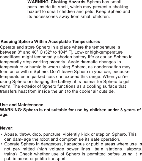 WARNING: Choking Hazards Sphero has smallparts inside its shell, which may present a chokinghazard to small children and pets. Keep Sphero andits accessories away from small children.  Keeping Sphero Within Acceptable TemperaturesOperate and store Sphero in a place where the temperature isbetween 0º and 40º C (32º  to 104º F). Low- or high-temperatureconditions might temporarily shorten battery life or cause Sphero totemporarily stop working properly. Avoid dramatic changes intemperature or humidity when using Sphero, as condensation mayform on or within Sphero. Don’t leave Sphero in your car, becausetemperatures in parked cars can exceed this range. When you’reusing Sphero or charging the battery, it is normal for Sphero to getwarm. The exterior of Sphero functions as a cooling surface thattransfers heat from inside the unit to the cooler air outside. Use and MaintenanceWARNING: Sphero is not suitable for use by children under 8 years ofage. Never:Abuse, throw, drop, puncture, violently kick or step on Sphero. Thiscan dam- age the robot and compromise its safe operation.Operate Sphero in dangerous, hazardous or public areas where use isnot per-  mitted (high voltage power lines, train stations, airports,trains). Check whether use of Sphero  is permitted before  using it inpublic areas or public transport.!••