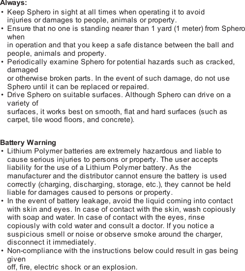 Always:Keep Sphero in sight at all times when operating it to avoidinjuries or damages to people, animals or property.Ensure that no one is standing nearer than 1 yard (1 meter) from Spherowhenin operation and that you keep a safe distance between the ball andpeople, animals and property.Periodically examine Sphero for potential hazards such as cracked,damagedor otherwise broken parts. In the event of such damage, do not useSphero until it can be replaced or repaired.Drive Sphero on suitable surfaces. Although Sphero can drive on avariety ofsurfaces, it works best on smooth, flat and hard surfaces (s uc h ascarpet, tile wood floors, and concrete). Battery WarningLithium Polymer batteries are extremely hazardous and liable tocause serious injuries to persons or property. The user acceptsliability for the use of a Lithium Polymer battery. As themanufacturer and the distributor cannot ensure the battery is usedcorrectly (c ha rgi n g, discharging, storage, etc.), they cannot be heldliable for damages caused to persons or property.In the event of battery leakage, avoid the liquid coming into contactwith skin and eyes. In case of contact with the skin, wash copiouslywith soap and water. In case of contact with the eyes, ri ns ecopiously with cold water and consult a doctor. If you notice asuspicious smell or noise or observe smoke around the charger,disconnect it immediately.Non-compliance with the instructions below could result in gas beinggivenoff, fire, electric shock or an explosion.•••••••