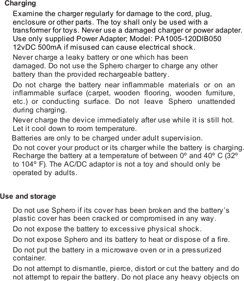 ChargingExamine the charger regularly for damage to the cord, plug,enclosure or other parts. The toy s hal l  onl y  be us ed with atransformer for toys. Never use a damaged charger or power adapter.Use only supplied Power Adapter; Model: PA1005-120DIB05012vDC 500mA if misused can cause electrical shock.Never charge a leaky battery or one which has beendamaged. Do not use the Sphero charger to charge any otherbattery than the provided rechargeable battery.Do not charge the battery near inflammable materials or on aninflammable surface (c arpet, wooden  flooring, wooden furniture,etc.) or  conducting surface. Do not leave Sphero  unattendedduring charging.Never charge the device immediately after use while it is still hot.Let it cool down to room temperature.Batteries are only to be charged under adult supervision.Do not cover your product or its charger while the battery is charging.Recharge the battery at a temperature of between 0º and 40º C (32ºto 104º F). The AC/DC adaptor is not a toy and should only beoperated by adults. Use and storageDo not use Sphero if its cover has been broken and the battery’splastic cover has been cracked or compromised in any way.Do not expose the battery to excessive physical shock.Do not expose Sphero and its battery to heat or dispose of a fire.Do not put the battery in a microwave oven or in a pressurizedcontainer.Do not attempt to dismantle, pierce, distort or cut the battery and donot attempt to repair the battery. Do not place any heavy objects on