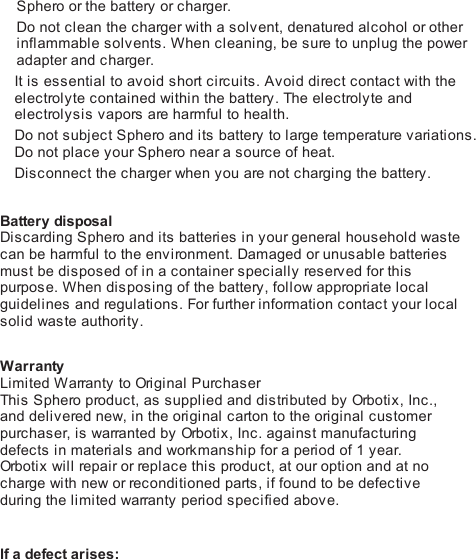 Sphero or the battery or charger.Do not clean the charger with a solvent, denatured alcohol or otherinflammable solvents. When cleaning, be sure to unplug the poweradapter and charger.It is essential to avoid short circuits. Avoid direct contact with theelectrolyte contained within the battery. The electrolyte andelectrolysis vapors are harmful to health.Do not subject Sphero and its battery to large temperature variations.Do not place your Sphero near a source of heat.Disconnect the charger when you are not charging the battery. Battery disposalDiscarding Sphero and its batteries in your general household wastecan be harmful to the environment. Damaged or unusable batteriesmust be disposed of in a container specially reserved for thispurpose. When disposing of the battery, follow appropriate localguidelines and regulations. For further information contact your localsolid waste authority. WarrantyLimited Warranty to Ori gi n al  PurchaserThis  Sphero product, as supplied and distributed by Orbo ti x , Inc.,and delivered new, in the original carton to the original customerpurchaser, is warranted by Orb oti x , Inc. against manufacturingdefects in materials and workmanship for a period of 1 year.Orb oti x  will repair or replace this product, at our option and at nocharge with new or reconditioned parts, if found to be defectiveduring the limited warranty period specified above.! If a defect arises: