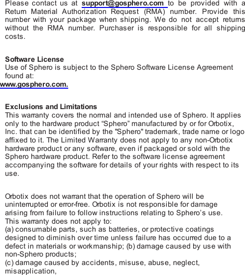 Please contact us at support@gosphero.com to be  provided with  aReturn  Material Authorization Request (RMA) number.  Provide thisnumber with your package when shipping.  We  do not accept  returnswithout the RMA number.  Purchaser is  responsible for all shippingcosts. Software LicenseUse of Sphero is subject to the Sphero Software License Agreementfound at:www.gosphero.com. Exclusions and LimitationsThis  warranty covers the normal and intended use of Sphero. It appliesonly to the hardware product “Sphero” manufactured by or for Orbo ti x ,Inc. that can be identified by the &quot;Sphero&quot; trademark, trade name or logoaffixed to it. The Limited Warranty does not apply to any non-Orbotixhardware product or any software, even if packaged or sold with theSphero hardware product. Refer to the software license agreementaccompanying the software for details of your ri ghts  with respect to itsuse. Orb oti x  does not warrant that the operation of Sphero will beuninterrupted or error-free. Orbo ti x  is not responsible for damagearising from failure to follow instructions relating to Sphero’s use.This  warranty does not apply to:(a) consumable parts, such as batteries, or protective coatingsdesigned to diminish over time unless failure has occurred due to adefect in materials or workmanship; (b) damage caused by use withnon-Sphero products;(c ) damage caused by accidents, misuse, abuse, neglect,misapplication,