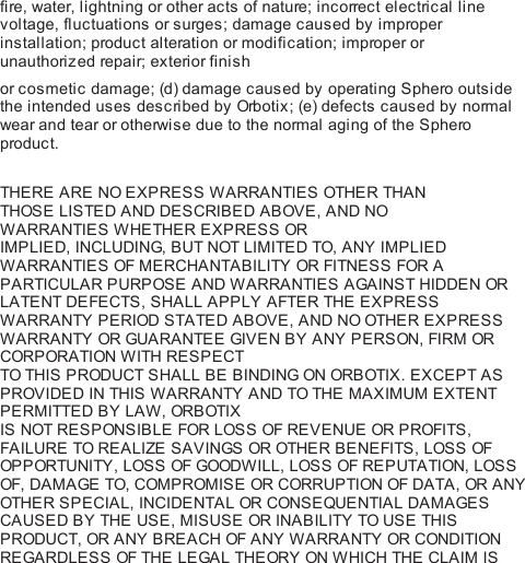 fire, water, lightning or other acts of nature; incorrect electrical linevoltage, fluctuations or surges; damage caused by improperinstallation; product alteration or modification; improper orunauthorized repair; exterior finishor cosmetic damage; (d) damage caused by operating Sphero outsidethe intended uses described by Orbo ti x ; (e) defects caused by normalwear and tear or otherwise due to the normal aging of the Spheroproduct. THE RE ARE NO EXPRESS WARRANTIES OTHE R THANTHOSE LISTED AND DESCRIBED ABOVE, AND NOWARRANTIES WHETHER EXPRESS ORIMPLIED, INCLUDING, BUT NOT LIMITED TO, ANY IMPLIEDWARRANTIES OF MERCHANTABILITY OR FITNESS FOR APARTICULAR PURPOSE AND WARRANTIES AGAINST HIDDEN ORLATENT DEFECTS, SHALL APPLY AFTER THE EXPRESSWARRANTY PERIOD STATED ABOVE, AND NO OTHER EXPRESSWARRANTY OR GUA RANTEE  GIV E N BY ANY PERSON, FIRM ORCORPORATION WITH RESPECTTO THIS PRODUCT SHALL BE BINDING ON ORBOTIX . EXCEPT ASPROVIDED IN THIS WARRANTY AND TO THE MAXIMUM EXTENTPERMITTED BY LAW, ORB OTIXIS NOT RESPONSIBLE FOR LOSS OF REVENUE OR PROFITS,FAILURE TO REALIZE SAVINGS OR OTHE R BENEFITS, LOSS OFOPP ORTUNITY, LOSS OF GOODW IL L,  LOSS OF REPUTATION, LOSSOF, DAMAGE TO, COMPROMISE OR CORRUPTION OF DATA, OR ANYOTHE R SPECIAL, INCIDENTAL OR CONSEQUENTIAL DAMAGESCAUSED BY THE USE, MISUSE OR INABILITY TO USE THISPRODUCT, OR ANY BREACH OF ANY WARRANTY OR CONDITIONREGARDLESS OF THE LEGAL THEORY ON WHICH THE CLAIM IS