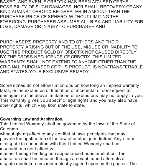 BASED, AND EVEN IF ORB OTIX  HAS BEEN ADVISED OF THEPOSSIBILITY OF SUCH DAMAGES. NOR SHALL RECOVERY OF ANYKIND AGAINST ORB OTIX  BE GRE A TER IN AMOUNT THAN THEPURCHASE PRICE OF SPHERO. WITHOUT LIMITING THEFOREGOING, PURCHASER ASSUMES ALL RISK AND LIABILITY FORLOSS, DAMAGE OR INJURY TO PURCHASER AND! PURCHASER&apos;S PROPERTY AND TO OTHE RS  AND THE IRPROPERTY ARISING OUT OF THE USE, MISUSE OR INABILITY TOUSE THIS PRODUCT SOLD BY ORB OTIX  NOT CAUSED DIRECTLYBY THE  GROS S  NEGLIGENCE OF ORB OTIX . THIS LIMITEDWARRANTY SHALL NOT EXTEND TO ANYONE OTHER THAN THEORIGINA L PURCHASER OF THIS PRODUCT, IS NONTRANSFERABLEAND STATES YOUR EXCLUSIVE REMEDY. Some states do not allow limitations on how long an implied warrantylasts, or the exclusion or limitation of incidental or consequentialdamages, so the above limitations or exclusions may not apply to you.This  warranty gives you specific legal ri ghts  and you may also haveother ri gh ts , which vary from state to state. Governing Law and Arbitration.This  Limited Warranty shall be governed by the laws of the State ofColoradowithout giving effect to any conflict of laws principles that mayprovide the application of the law of another jurisdiction. Any claimor dispute in connection with this Limited Warranty shall beresolved in a cost effectivemanner through binding non-appearance-based arbitration. Thearbitration shall be initiated through an established alternativedispute resolution provider mutually agreed upon by the parties. The