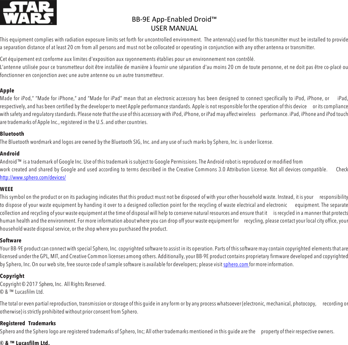 BB-9E%App-Enabled%Droid™%USER%MANUAL%%DOC:710-000001 REV A %This equipment complies with radiation exposure limits set forth for uncontrolled environment.  The antenna(s) used for this transmitter must be installed to provide a separation distance of at least 20 cm from all persons and must not be collocated or operating in conjunction with any other antenna or transmitter. Cet équipement est conforme aux limites d&apos;exposition aux rayonnements établies pour un environnement non contrôlé.  L&apos;antenne utilisée pour ce transmetteur doit être installée de manière à fournir une séparation d&apos;au moins 20 cm de toute personne, et ne doit pas être co-placé ou fonctionner en conjonction avec une autre antenne ou un autre transmetteur.  Apple Made for iPod,” “Made for iPhone,” and “Made for iPad” mean that an electronic accessory has been designed to connect specifically to iPod, iPhone, or iPad, respectively, and has been certified by the developer to meet Apple performance standards. Apple is not responsible for the operation of this device or its compliance with safety and regulatory standards. Please note that the use of this accessory with iPod, iPhone, or iPad may affect wireless performance. iPad, iPhone and iPod touch are trademarks of Apple Inc., registered in the U.S. and other countries. Bluetooth  The Bluetooth wordmark and logos are owned by the Bluetooth SIG, Inc. and any use of such marks by Sphero, Inc. is under license. Android Android™ is a trademark of Google Inc. Use of this trademark is subject to Google Permissions. The Android robot is reproduced or modified from work created and shared by Google and used according to terms described in the Creative Commons 3.0 Attribution License. Not all devices compatible. Check  http://www.sphero.com/devices/ WEEE This symbol on the product or on its packaging indicates that this product must not be disposed of with your other household waste. Instead, it is your responsibility to dispose of your waste equipment by handing it over to a designed collection point for the recycling of waste electrical and electronic equipment. The separate collection and recycling of your waste equipment at the time of disposal will help to conserve natural resources and ensure that it is recycled in a manner that protects human health and the environment. For more information about where you can drop off your waste equipment for recycling, please contact your local city office, your household waste disposal service, or the shop where you purchased the product. Software Your BB-9E product can connect with special Sphero, Inc. copyrighted software to assist in its operation. Parts of this software may contain copyrighted elements that are licensed under the GPL, MIT, and Creative Common licenses among others. Additionally, your BB-9E product contains proprietary firmware developed and copyrighted by Sphero, Inc. On our web site, free source code of sample software is available for developers; please visit sphero.com for more information. Copyright Copyright © 2017 Sphero, Inc.  All Rights Reserved. © &amp; ™ Lucasfilm Ltd. The total or even partial reproduction, transmission or storage of this guide in any form or by any process whatsoever (electronic, mechanical, photocopy, recording or otherwise) is strictly prohibited without prior consent from Sphero. Registered  Trademarks Sphero and the Sphero logo are registered trademarks of Sphero, Inc; All other trademarks mentioned in this guide are the property of their respective owners. © &amp; ™ Lucasfilm Ltd.    