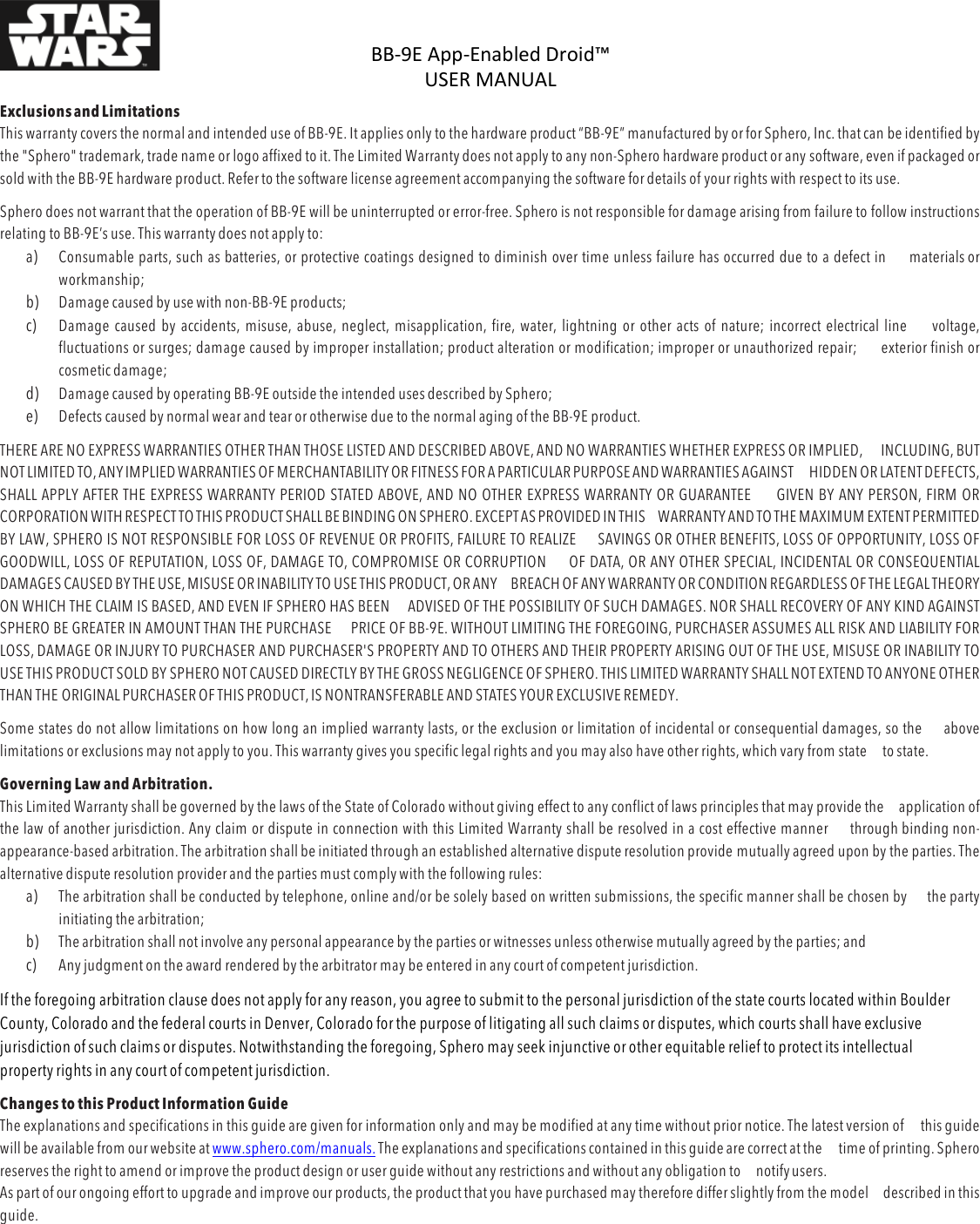 BB-9E%App-Enabled%Droid™%USER%MANUAL%%DOC:710-000001 REV A %Exclusions and Limitations This warranty covers the normal and intended use of BB-9E. It applies only to the hardware product “BB-9E” manufactured by or for Sphero, Inc. that can be identified by the &quot;Sphero&quot; trademark, trade name or logo affixed to it. The Limited Warranty does not apply to any non-Sphero hardware product or any software, even if packaged or sold with the BB-9E hardware product. Refer to the software license agreement accompanying the software for details of your rights with respect to its use. Sphero does not warrant that the operation of BB-9E will be uninterrupted or error-free. Sphero is not responsible for damage arising from failure to follow instructions relating to BB-9E’s use. This warranty does not apply to: a) Consumable parts, such as batteries, or protective coatings designed to diminish over time unless failure has occurred due to a defect in materials or workmanship; b) Damage caused by use with non-BB-9E products; c) Damage caused by accidents, misuse, abuse, neglect, misapplication, fire, water, lightning or other acts of nature; incorrect electrical line voltage, fluctuations or surges; damage caused by improper installation; product alteration or modification; improper or unauthorized repair; exterior finish or cosmetic damage; d) Damage caused by operating BB-9E outside the intended uses described by Sphero; e) Defects caused by normal wear and tear or otherwise due to the normal aging of the BB-9E product. THERE ARE NO EXPRESS WARRANTIES OTHER THAN THOSE LISTED AND DESCRIBED ABOVE, AND NO WARRANTIES WHETHER EXPRESS OR IMPLIED, INCLUDING, BUT NOT LIMITED TO, ANY IMPLIED WARRANTIES OF MERCHANTABILITY OR FITNESS FOR A PARTICULAR PURPOSE AND WARRANTIES AGAINST HIDDEN OR LATENT DEFECTS, SHALL APPLY AFTER THE EXPRESS WARRANTY PERIOD STATED ABOVE, AND NO OTHER EXPRESS WARRANTY OR GUARANTEE GIVEN BY ANY PERSON, FIRM OR CORPORATION WITH RESPECT TO THIS PRODUCT SHALL BE BINDING ON SPHERO. EXCEPT AS PROVIDED IN THIS WARRANTY AND TO THE MAXIMUM EXTENT PERMITTED BY LAW, SPHERO IS NOT RESPONSIBLE FOR LOSS OF REVENUE OR PROFITS, FAILURE TO REALIZE SAVINGS OR OTHER BENEFITS, LOSS OF OPPORTUNITY, LOSS OF GOODWILL, LOSS OF REPUTATION, LOSS OF, DAMAGE TO, COMPROMISE OR CORRUPTION OF DATA, OR ANY OTHER SPECIAL, INCIDENTAL OR CONSEQUENTIAL DAMAGES CAUSED BY THE USE, MISUSE OR INABILITY TO USE THIS PRODUCT, OR ANY BREACH OF ANY WARRANTY OR CONDITION REGARDLESS OF THE LEGAL THEORY ON WHICH THE CLAIM IS BASED, AND EVEN IF SPHERO HAS BEEN ADVISED OF THE POSSIBILITY OF SUCH DAMAGES. NOR SHALL RECOVERY OF ANY KIND AGAINST SPHERO BE GREATER IN AMOUNT THAN THE PURCHASE PRICE OF BB-9E. WITHOUT LIMITING THE FOREGOING, PURCHASER ASSUMES ALL RISK AND LIABILITY FOR LOSS, DAMAGE OR INJURY TO PURCHASER AND PURCHASER&apos;S PROPERTY AND TO OTHERS AND THEIR PROPERTY ARISING OUT OF THE USE, MISUSE OR INABILITY TO USE THIS PRODUCT SOLD BY SPHERO NOT CAUSED DIRECTLY BY THE GROSS NEGLIGENCE OF SPHERO. THIS LIMITED WARRANTY SHALL NOT EXTEND TO ANYONE OTHER THAN THE ORIGINAL PURCHASER OF THIS PRODUCT, IS NONTRANSFERABLE AND STATES YOUR EXCLUSIVE REMEDY. Some states do not allow limitations on how long an implied warranty lasts, or the exclusion or limitation of incidental or consequential damages, so the above limitations or exclusions may not apply to you. This warranty gives you specific legal rights and you may also have other rights, which vary from state to state. Governing Law and Arbitration. This Limited Warranty shall be governed by the laws of the State of Colorado without giving effect to any conflict of laws principles that may provide the application of the law of another jurisdiction. Any claim or dispute in connection with this Limited Warranty shall be resolved in a cost effective manner through binding non-appearance-based arbitration. The arbitration shall be initiated through an established alternative dispute resolution provide mutually agreed upon by the parties. The alternative dispute resolution provider and the parties must comply with the following rules: a) The arbitration shall be conducted by telephone, online and/or be solely based on written submissions, the specific manner shall be chosen by the party initiating the arbitration; b) The arbitration shall not involve any personal appearance by the parties or witnesses unless otherwise mutually agreed by the parties; and c) Any judgment on the award rendered by the arbitrator may be entered in any court of competent jurisdiction. If the foregoing arbitration clause does not apply for any reason, you agree to submit to the personal jurisdiction of the state courts located within Boulder County, Colorado and the federal courts in Denver, Colorado for the purpose of litigating all such claims or disputes, which courts shall have exclusive jurisdiction of such claims or disputes. Notwithstanding the foregoing, Sphero may seek injunctive or other equitable relief to protect its intellectual property rights in any court of competent jurisdiction. Changes to this Product Information Guide The explanations and specifications in this guide are given for information only and may be modified at any time without prior notice. The latest version of this guide will be available from our website at www.sphero.com/manuals. The explanations and specifications contained in this guide are correct at the time of printing. Sphero reserves the right to amend or improve the product design or user guide without any restrictions and without any obligation to notify users. As part of our ongoing effort to upgrade and improve our products, the product that you have purchased may therefore differ slightly from the model described in this guide.  %