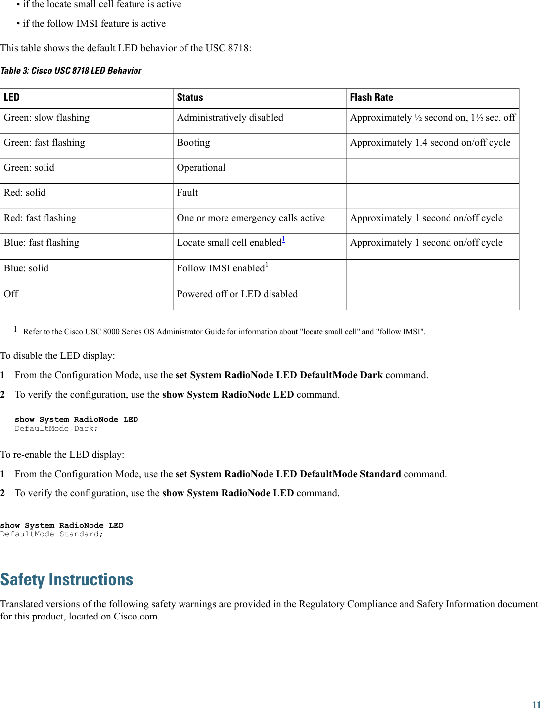 •if the locate small cell feature is active•if the follow IMSI feature is activeThis table shows the default LED behavior of the USC 8718:Table 3: Cisco USC 8718 LED BehaviorFlash RateStatusLEDApproximately ½ second on, 1½ sec. offAdministratively disabledGreen: slow flashingApproximately 1.4 second on/off cycleBootingGreen: fast flashingOperationalGreen: solidFaultRed: solidApproximately 1 second on/off cycleOne or more emergency calls activeRed: fast flashingApproximately 1 second on/off cycleLocate small cell enabled1Blue: fast flashingFollow IMSI enabled1Blue: solidPowered off or LED disabledOff1Refer to the Cisco USC 8000 Series OS Administrator Guide for information about &quot;locate small cell&quot; and &quot;follow IMSI&quot;.To disable the LED display:1From the Configuration Mode, use the set System RadioNode LED DefaultMode Dark command.2To verify the configuration, use the show System RadioNode LED command.show System RadioNode LEDDefaultMode Dark;To re-enable the LED display:1From the Configuration Mode, use the set System RadioNode LED DefaultMode Standard command.2To verify the configuration, use the show System RadioNode LED command.show System RadioNode LEDDefaultMode Standard;Safety InstructionsTranslated versions of the following safety warnings are provided in the Regulatory Compliance and Safety Information documentfor this product, located on Cisco.com.11