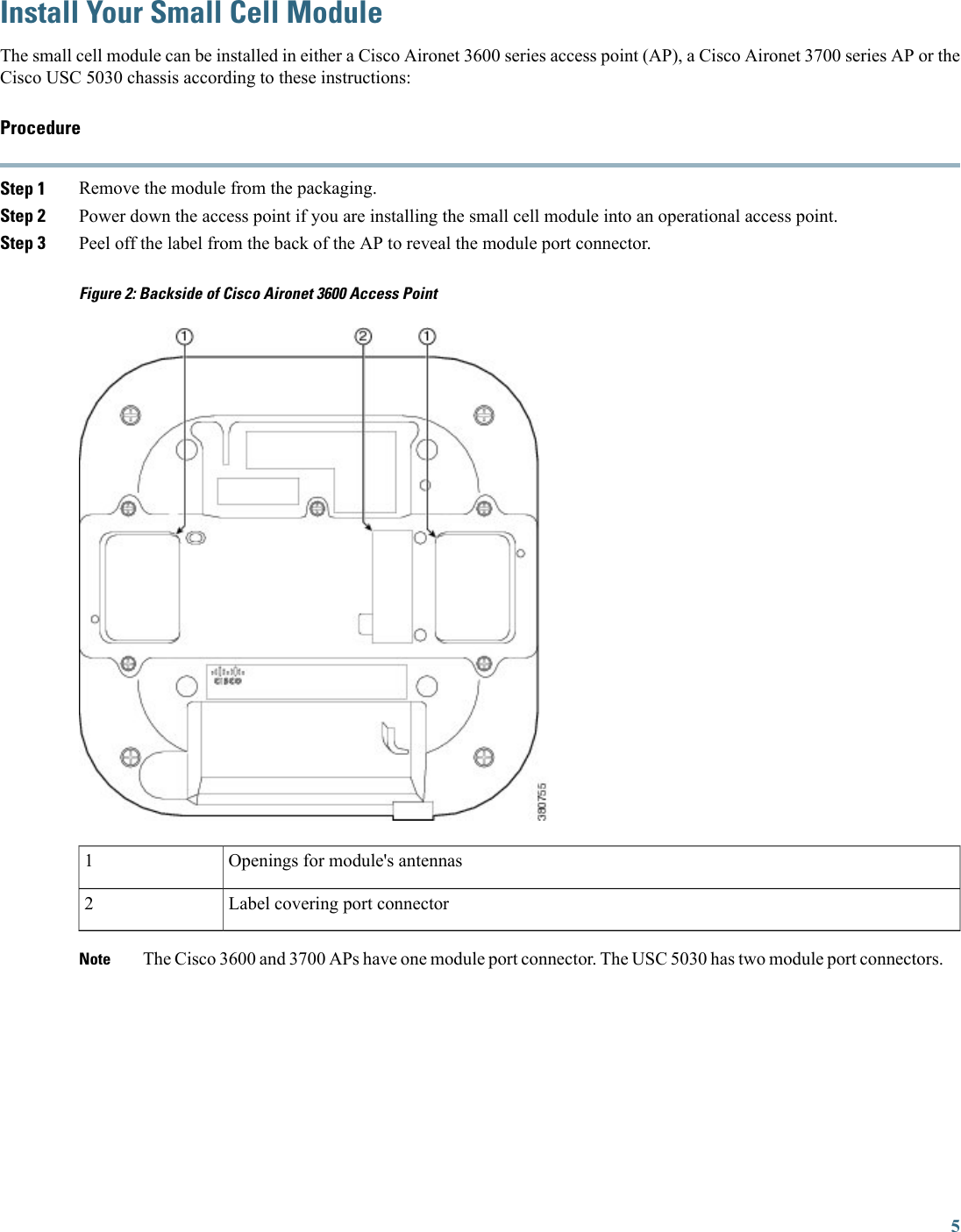 Install Your Small Cell ModuleThe small cell module can be installed in either a Cisco Aironet 3600 series access point (AP), a Cisco Aironet 3700 series AP or theCisco USC 5030 chassis according to these instructions:ProcedureStep 1 Remove the module from the packaging.Step 2 Power down the access point if you are installing the small cell module into an operational access point.Step 3 Peel off the label from the back of the AP to reveal the module port connector.Figure 2: Backside of Cisco Aironet 3600 Access PointOpenings for module&apos;s antennas1Label covering port connector2The Cisco 3600 and 3700 APs have one module port connector. The USC 5030 has two module port connectors.Note5
