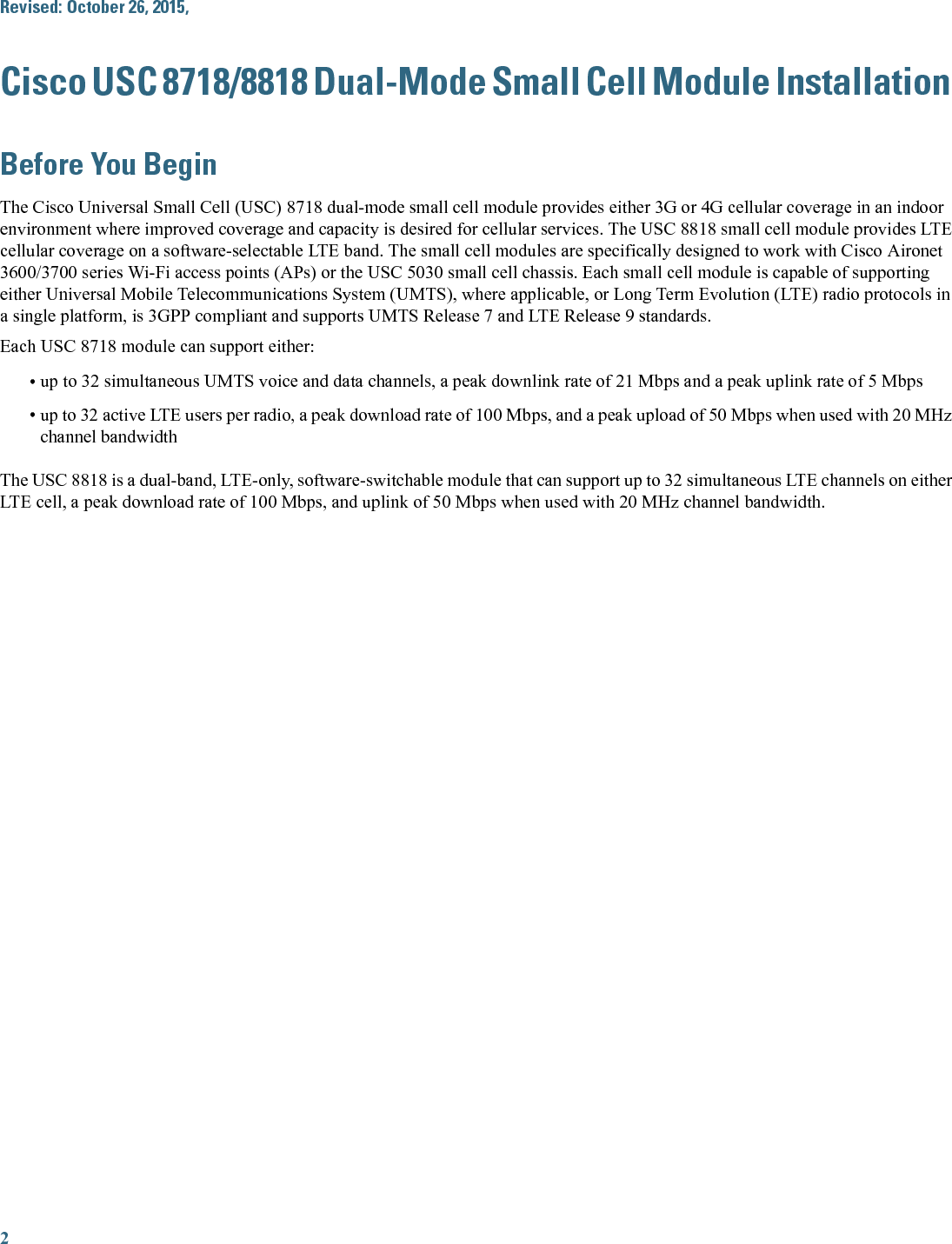 Revised: October 26, 2015,Cisco USC 8718/8818 Dual-Mode Small Cell Module InstallationBefore You BeginThe Cisco Universal Small Cell (USC) 8718 dual-mode small cell module provides either 3G or 4G cellular coverage in an indoorenvironment where improved coverage and capacity is desired for cellular services. The USC 8818 small cell module provides LTEcellular coverage on a software-selectable LTE band. The small cell modules are specifically designed to work with Cisco Aironet3600/3700 series Wi-Fi access points (APs) or the USC 5030 small cell chassis. Each small cell module is capable of supportingeither Universal Mobile Telecommunications System (UMTS), where applicable, or Long Term Evolution (LTE) radio protocols ina single platform, is 3GPP compliant and supports UMTS Release 7 and LTE Release 9 standards.Each USC 8718 module can support either:•up to 32 simultaneous UMTS voice and data channels, a peak downlink rate of 21 Mbps and a peak uplink rate of 5 Mbps•up to 32 active LTE users per radio, a peak download rate of 100 Mbps, and a peak upload of 50 Mbps when used with 20 MHzchannel bandwidthThe USC 8818 is a dual-band, LTE-only, software-switchable module that can support up to 32 simultaneous LTE channels on eitherLTE cell, a peak download rate of 100 Mbps, and uplink of 50 Mbps when used with 20 MHz channel bandwidth.2