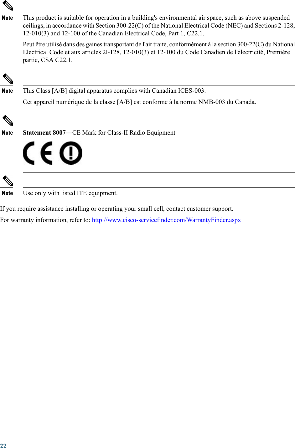 This product is suitable for operation in a building&apos;s environmental air space, such as above suspendedceilings, in accordance with Section 300-22(C) of the National Electrical Code (NEC) and Sections 2-128,12-010(3) and 12-100 of the Canadian Electrical Code, Part 1, C22.1.Peut être utilisé dans des gaines transportant de l&apos;air traité, conformément à la section 300-22(C) du NationalElectrical Code et aux articles 2l-128, 12-010(3) et 12-100 du Code Canadien de l&apos;électricité, Premiérepartie, CSA C22.1.NoteThis Class [A/B] digital apparatus complies with Canadian ICES-003.Cet appareil numérique de la classe [A/B] est conforme à la norme NMB-003 du Canada.NoteStatement 8007—CE Mark for Class-II Radio EquipmentNoteUse only with listed ITE equipment.NoteIf you require assistance installing or operating your small cell, contact customer support.For warranty information, refer to: http://www.cisco-servicefinder.com/WarrantyFinder.aspx22