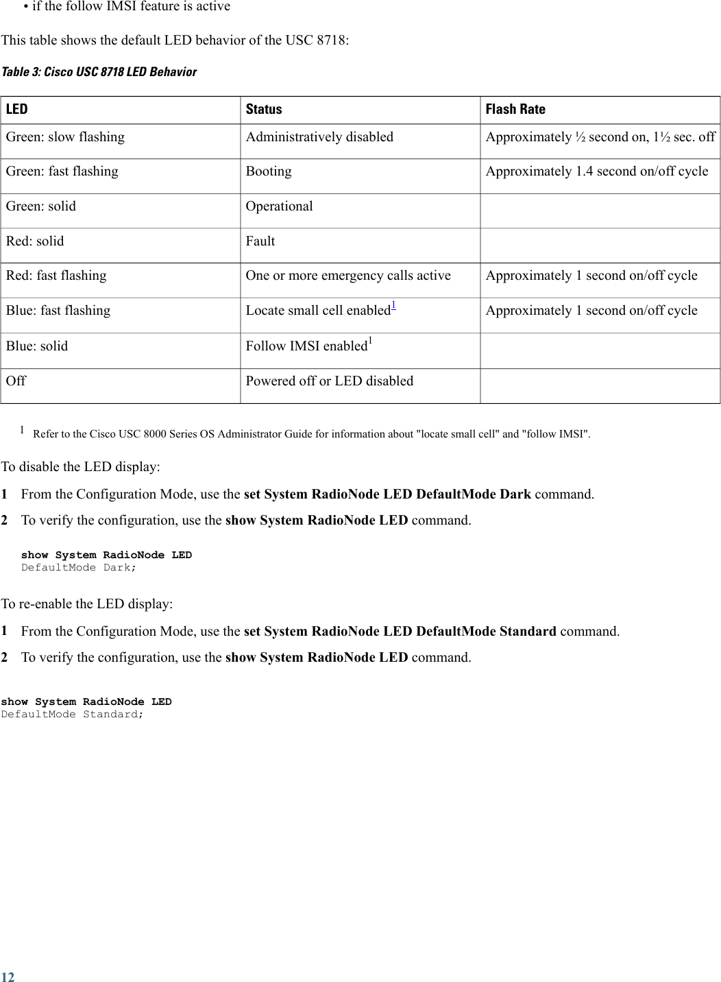 •if the follow IMSI feature is activeThis table shows the default LED behavior of the USC 8718:Table 3: Cisco USC 8718 LED BehaviorFlash RateStatusLEDApproximately ½ second on, 1½ sec. offAdministratively disabledGreen: slow flashingApproximately 1.4 second on/off cycleBootingGreen: fast flashingOperationalGreen: solidFaultRed: solidApproximately 1 second on/off cycleOne or more emergency calls activeRed: fast flashingApproximately 1 second on/off cycleLocate small cell enabled1Blue: fast flashingFollow IMSI enabled1Blue: solidPowered off or LED disabledOff1Refer to the Cisco USC 8000 Series OS Administrator Guide for information about &quot;locate small cell&quot; and &quot;follow IMSI&quot;.To disable the LED display:1From the Configuration Mode, use the set System RadioNode LED DefaultMode Dark command.2To verify the configuration, use the show System RadioNode LED command.show System RadioNode LEDDefaultMode Dark;To re-enable the LED display:1From the Configuration Mode, use the set System RadioNode LED DefaultMode Standard command.2To verify the configuration, use the show System RadioNode LED command.show System RadioNode LEDDefaultMode Standard;12