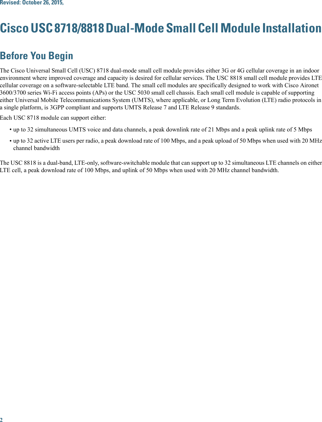 Revised: October 26, 2015,Cisco USC 8718/8818 Dual-Mode Small Cell Module InstallationBefore You BeginThe Cisco Universal Small Cell (USC) 8718 dual-mode small cell module provides either 3G or 4G cellular coverage in an indoorenvironment where improved coverage and capacity is desired for cellular services. The USC 8818 small cell module provides LTEcellular coverage on a software-selectable LTE band. The small cell modules are specifically designed to work with Cisco Aironet3600/3700 series Wi-Fi access points (APs) or the USC 5030 small cell chassis. Each small cell module is capable of supportingeither Universal Mobile Telecommunications System (UMTS), where applicable, or Long Term Evolution (LTE) radio protocols ina single platform, is 3GPP compliant and supports UMTS Release 7 and LTE Release 9 standards.Each USC 8718 module can support either:•up to 32 simultaneous UMTS voice and data channels, a peak downlink rate of 21 Mbps and a peak uplink rate of 5 Mbps•up to 32 active LTE users per radio, a peak download rate of 100 Mbps, and a peak upload of 50 Mbps when used with 20 MHzchannel bandwidthThe USC 8818 is a dual-band, LTE-only, software-switchable module that can support up to 32 simultaneous LTE channels on eitherLTE cell, a peak download rate of 100 Mbps, and uplink of 50 Mbps when used with 20 MHz channel bandwidth.2