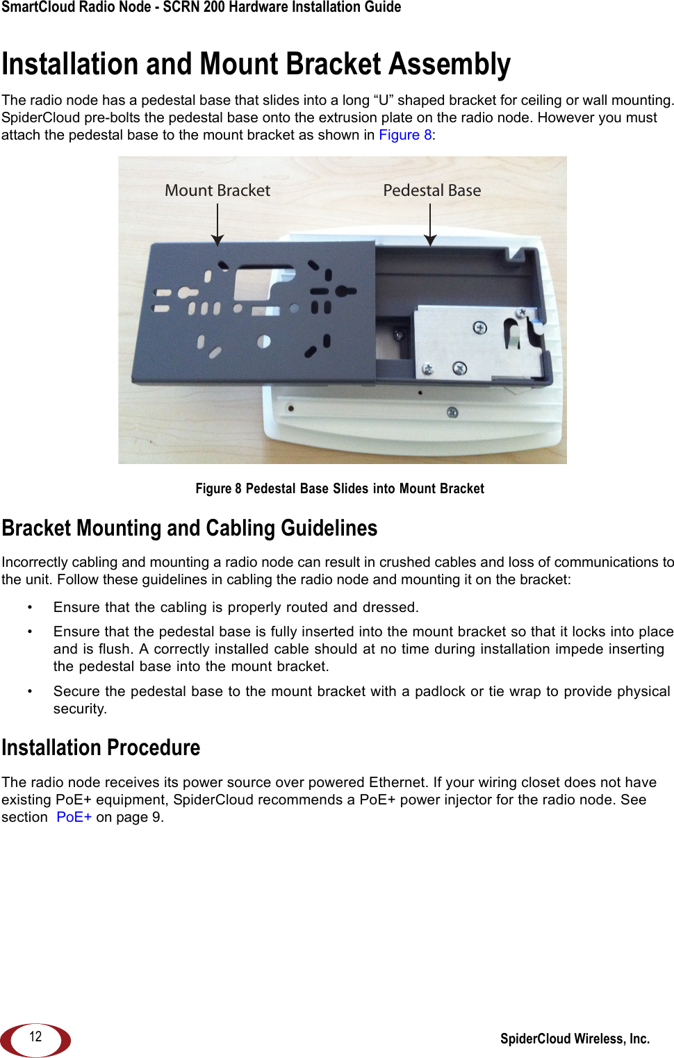 SmartCloud Radio Node - SCRN 200 Hardware Installation Guide SpiderCloud Wireless, Inc.12Installation and Mount Bracket AssemblyThe radio node has a pedestal base that slides into a long “U” shaped bracket for ceiling or wall mounting. SpiderCloud pre-bolts the pedestal base onto the extrusion plate on the radio node. However you must attach the pedestal base to the mount bracket as shown in Figure 8: Figure 8 Pedestal Base Slides into Mount BracketBracket Mounting and Cabling GuidelinesIncorrectly cabling and mounting a radio node can result in crushed cables and loss of communications to the unit. Follow these guidelines in cabling the radio node and mounting it on the bracket:• Ensure that the cabling is properly routed and dressed. • Ensure that the pedestal base is fully inserted into the mount bracket so that it locks into place and is flush. A correctly installed cable should at no time during installation impede inserting the pedestal base into the mount bracket. • Secure the pedestal base to the mount bracket with a padlock or tie wrap to provide physical security.Installation ProcedureThe radio node receives its power source over powered Ethernet. If your wiring closet does not have existing PoE+ equipment, SpiderCloud recommends a PoE+ power injector for the radio node. See section  PoE+ on page 9.Mount Bracket Pedestal Base
