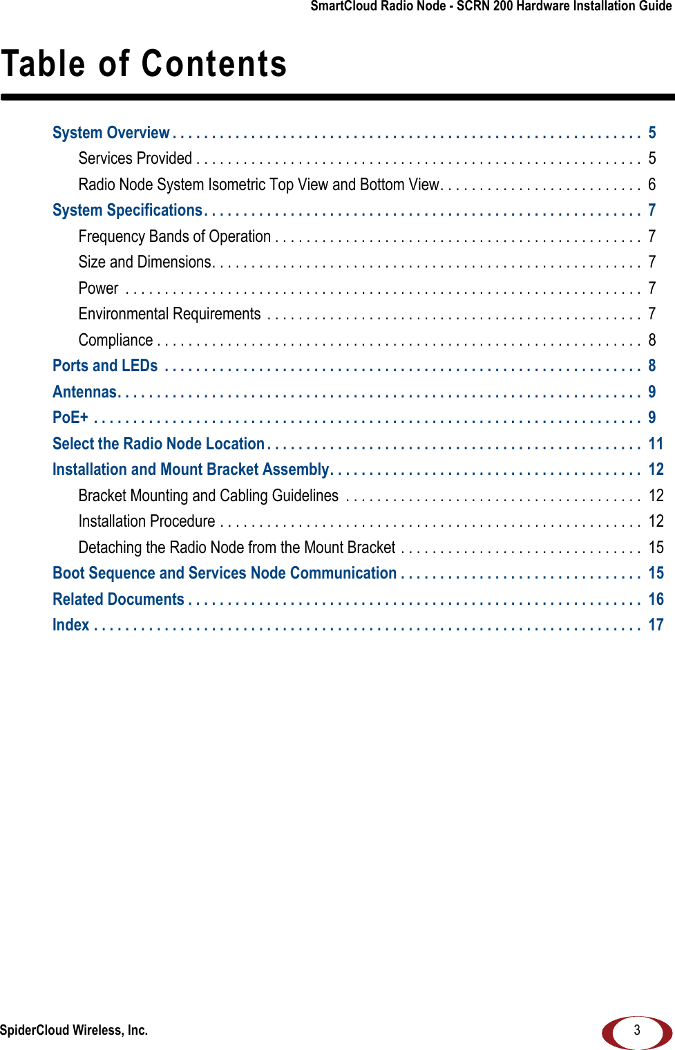 SpiderCloud Wireless, Inc.SmartCloud Radio Node - SCRN 200 Hardware Installation Guide3Table of ContentsSystem Overview . . . . . . . . . . . . . . . . . . . . . . . . . . . . . . . . . . . . . . . . . . . . . . . . . . . . . . . . . . . .  5Services Provided . . . . . . . . . . . . . . . . . . . . . . . . . . . . . . . . . . . . . . . . . . . . . . . . . . . . . . . . .  5Radio Node System Isometric Top View and Bottom View. . . . . . . . . . . . . . . . . . . . . . . . . .  6System Specifications. . . . . . . . . . . . . . . . . . . . . . . . . . . . . . . . . . . . . . . . . . . . . . . . . . . . . . . .  7Frequency Bands of Operation . . . . . . . . . . . . . . . . . . . . . . . . . . . . . . . . . . . . . . . . . . . . . . .  7Size and Dimensions. . . . . . . . . . . . . . . . . . . . . . . . . . . . . . . . . . . . . . . . . . . . . . . . . . . . . . . 7Power  . . . . . . . . . . . . . . . . . . . . . . . . . . . . . . . . . . . . . . . . . . . . . . . . . . . . . . . . . . . . . . . . . .  7Environmental Requirements  . . . . . . . . . . . . . . . . . . . . . . . . . . . . . . . . . . . . . . . . . . . . . . . .  7Compliance . . . . . . . . . . . . . . . . . . . . . . . . . . . . . . . . . . . . . . . . . . . . . . . . . . . . . . . . . . . . . .  8Ports and LEDs  . . . . . . . . . . . . . . . . . . . . . . . . . . . . . . . . . . . . . . . . . . . . . . . . . . . . . . . . . . . . .  8Antennas. . . . . . . . . . . . . . . . . . . . . . . . . . . . . . . . . . . . . . . . . . . . . . . . . . . . . . . . . . . . . . . . . . .  9PoE+ . . . . . . . . . . . . . . . . . . . . . . . . . . . . . . . . . . . . . . . . . . . . . . . . . . . . . . . . . . . . . . . . . . . . . .  9Select the Radio Node Location . . . . . . . . . . . . . . . . . . . . . . . . . . . . . . . . . . . . . . . . . . . . . . . .  11Installation and Mount Bracket Assembly. . . . . . . . . . . . . . . . . . . . . . . . . . . . . . . . . . . . . . . .  12Bracket Mounting and Cabling Guidelines  . . . . . . . . . . . . . . . . . . . . . . . . . . . . . . . . . . . . . .  12Installation Procedure . . . . . . . . . . . . . . . . . . . . . . . . . . . . . . . . . . . . . . . . . . . . . . . . . . . . . .  12Detaching the Radio Node from the Mount Bracket . . . . . . . . . . . . . . . . . . . . . . . . . . . . . . .  15Boot Sequence and Services Node Communication . . . . . . . . . . . . . . . . . . . . . . . . . . . . . . .  15Related Documents . . . . . . . . . . . . . . . . . . . . . . . . . . . . . . . . . . . . . . . . . . . . . . . . . . . . . . . . . .  16Index . . . . . . . . . . . . . . . . . . . . . . . . . . . . . . . . . . . . . . . . . . . . . . . . . . . . . . . . . . . . . . . . . . . . . .  17