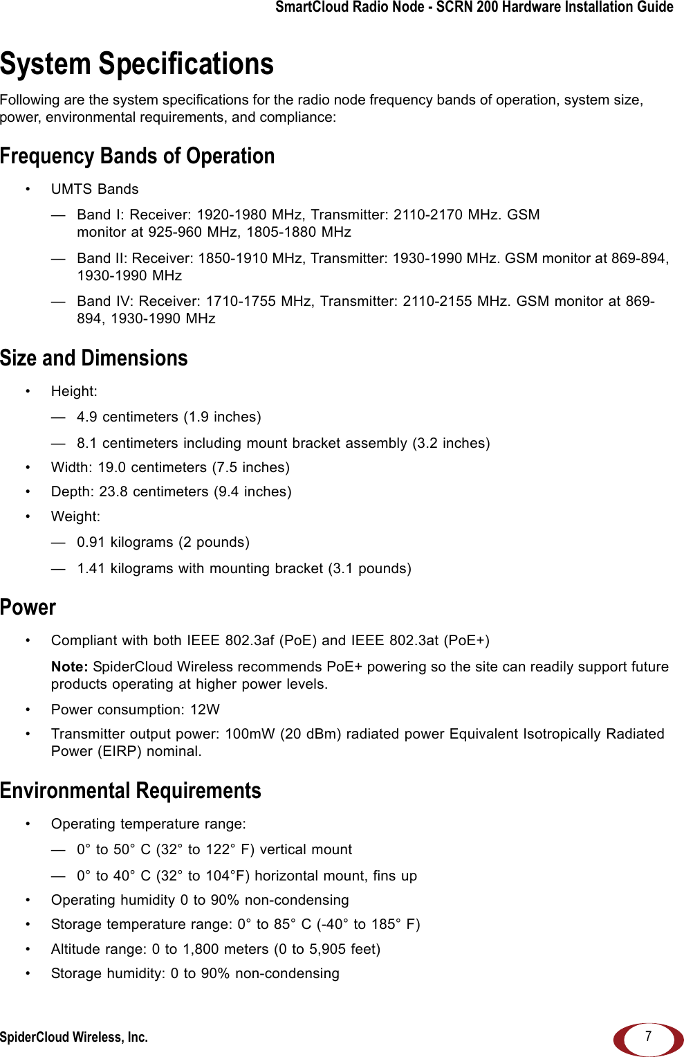 SmartCloud Radio Node - SCRN 200 Hardware Installation GuideSpiderCloud Wireless, Inc. 7System SpecificationsFollowing are the system specifications for the radio node frequency bands of operation, system size, power, environmental requirements, and compliance:Frequency Bands of Operation• UMTS Bands— Band I: Receiver: 1920-1980 MHz, Transmitter: 2110-2170 MHz. GSM monitor at 925-960 MHz, 1805-1880 MHz— Band II: Receiver: 1850-1910 MHz, Transmitter: 1930-1990 MHz. GSM monitor at 869-894, 1930-1990 MHz— Band IV: Receiver: 1710-1755 MHz, Transmitter: 2110-2155 MHz. GSM monitor at 869-894, 1930-1990 MHzSize and Dimensions• Height: — 4.9 centimeters (1.9 inches)— 8.1 centimeters including mount bracket assembly (3.2 inches)• Width: 19.0 centimeters (7.5 inches)• Depth: 23.8 centimeters (9.4 inches)• Weight:— 0.91 kilograms (2 pounds)— 1.41 kilograms with mounting bracket (3.1 pounds)Power• Compliant with both IEEE 802.3af (PoE) and IEEE 802.3at (PoE+)Note: SpiderCloud Wireless recommends PoE+ powering so the site can readily support future products operating at higher power levels.• Power consumption: 12W• Transmitter output power: 100mW (20 dBm) radiated power Equivalent Isotropically Radiated Power (EIRP) nominal. Environmental Requirements• Operating temperature range: — 0° to 50° C (32° to 122° F) vertical mount— 0° to 40° C (32° to 104°F) horizontal mount, fins up• Operating humidity 0 to 90% non-condensing• Storage temperature range: 0° to 85° C (-40° to 185° F)• Altitude range: 0 to 1,800 meters (0 to 5,905 feet)• Storage humidity: 0 to 90% non-condensing