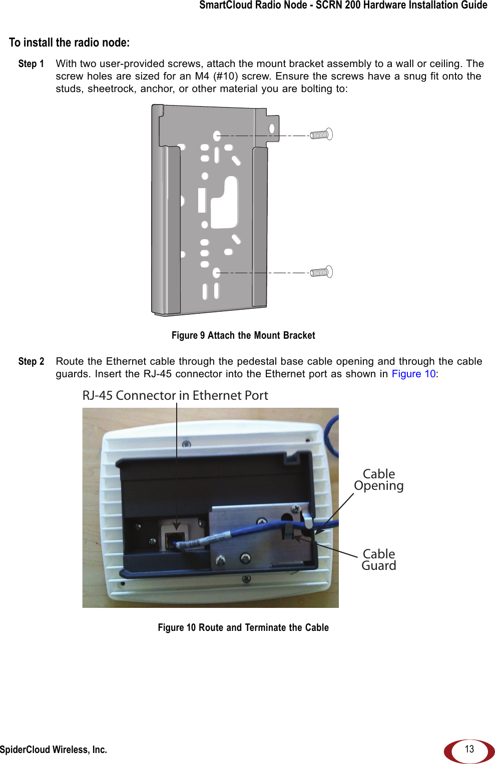 SmartCloud Radio Node - SCRN 200 Hardware Installation GuideSpiderCloud Wireless, Inc. 13To install the radio node:Step 1  With two user-provided screws, attach the mount bracket assembly to a wall or ceiling. The screw holes are sized for an M4 (#10) screw. Ensure the screws have a snug fit onto the studs, sheetrock, anchor, or other material you are bolting to: Figure 9 Attach the Mount BracketStep 2  Route the Ethernet cable through the pedestal base cable opening and through the cable guards. Insert the RJ-45 connector into the Ethernet port as shown in Figure 10: Figure 10 Route and Terminate the CableRJ-45 Connector in Ethernet PortCableOpeningCableGuard