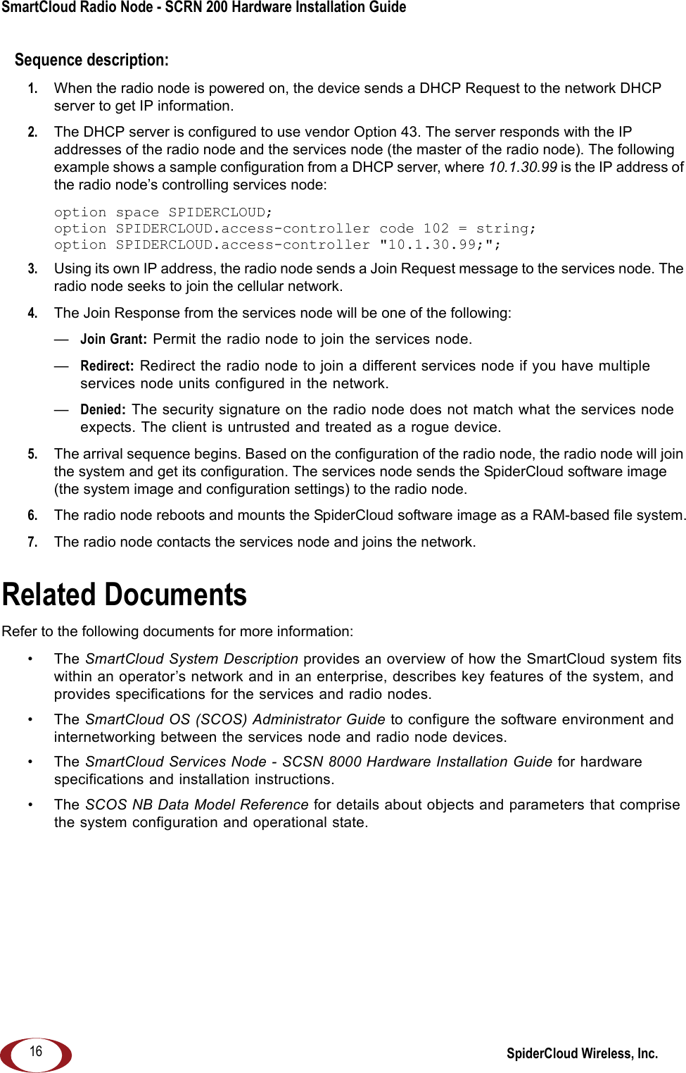 SmartCloud Radio Node - SCRN 200 Hardware Installation Guide SpiderCloud Wireless, Inc.16Sequence description:1.  When the radio node is powered on, the device sends a DHCP Request to the network DHCP server to get IP information.2.  The DHCP server is configured to use vendor Option 43. The server responds with the IP addresses of the radio node and the services node (the master of the radio node). The following example shows a sample configuration from a DHCP server, where 10.1.30.99 is the IP address of the radio node’s controlling services node:option space SPIDERCLOUD;option SPIDERCLOUD.access-controller code 102 = string;option SPIDERCLOUD.access-controller &quot;10.1.30.99;&quot;;3.  Using its own IP address, the radio node sends a Join Request message to the services node. The radio node seeks to join the cellular network. 4.  The Join Response from the services node will be one of the following:—Join Grant: Permit the radio node to join the services node.—Redirect: Redirect the radio node to join a different services node if you have multiple services node units configured in the network.—Denied: The security signature on the radio node does not match what the services node expects. The client is untrusted and treated as a rogue device. 5.  The arrival sequence begins. Based on the configuration of the radio node, the radio node will join the system and get its configuration. The services node sends the SpiderCloud software image (the system image and configuration settings) to the radio node. 6.  The radio node reboots and mounts the SpiderCloud software image as a RAM-based file system.7.  The radio node contacts the services node and joins the network.Related DocumentsRefer to the following documents for more information:•The SmartCloud System Description provides an overview of how the SmartCloud system fits within an operator’s network and in an enterprise, describes key features of the system, and provides specifications for the services and radio nodes.•The SmartCloud OS (SCOS) Administrator Guide to configure the software environment and internetworking between the services node and radio node devices.•The SmartCloud Services Node - SCSN 8000 Hardware Installation Guide for hardware specifications and installation instructions.•The SCOS NB Data Model Reference for details about objects and parameters that comprise the system configuration and operational state.