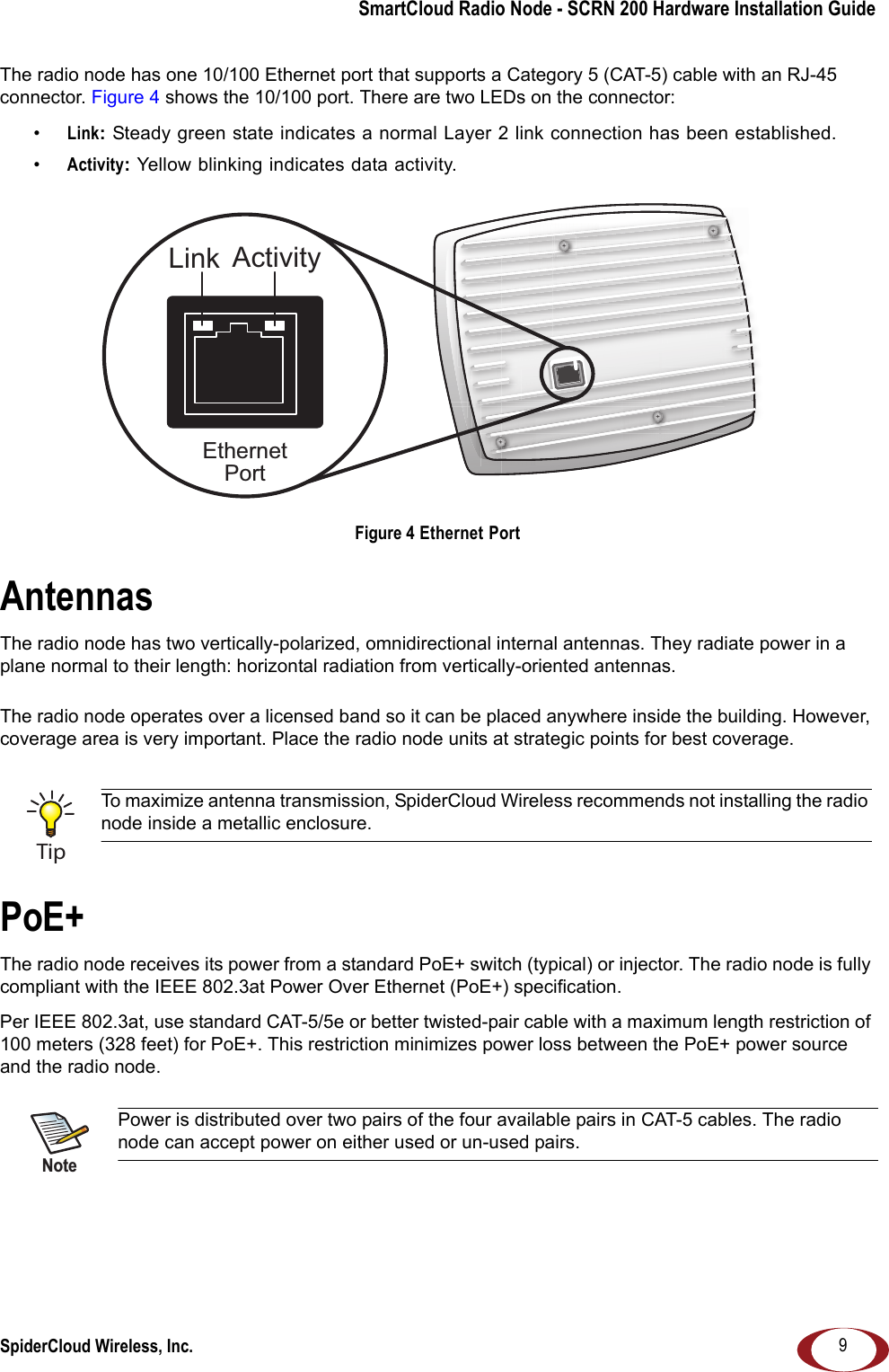SmartCloud Radio Node - SCRN 200 Hardware Installation GuideSpiderCloud Wireless, Inc. 9The radio node has one 10/100 Ethernet port that supports a Category 5 (CAT-5) cable with an RJ-45 connector. Figure 4 shows the 10/100 port. There are two LEDs on the connector:•Link: Steady green state indicates a normal Layer 2 link connection has been established. •Activity: Yellow blinking indicates data activity. Figure 4 Ethernet PortAntennasThe radio node has two vertically-polarized, omnidirectional internal antennas. They radiate power in a plane normal to their length: horizontal radiation from vertically-oriented antennas.The radio node operates over a licensed band so it can be placed anywhere inside the building. However, coverage area is very important. Place the radio node units at strategic points for best coverage.PoE+The radio node receives its power from a standard PoE+ switch (typical) or injector. The radio node is fully compliant with the IEEE 802.3at Power Over Ethernet (PoE+) specification. Per IEEE 802.3at, use standard CAT-5/5e or better twisted-pair cable with a maximum length restriction of 100 meters (328 feet) for PoE+. This restriction minimizes power loss between the PoE+ power source and the radio node. To maximize antenna transmission, SpiderCloud Wireless recommends not installing the radio node inside a metallic enclosure.Power is distributed over two pairs of the four available pairs in CAT-5 cables. The radio node can accept power on either used or un-used pairs.EthernetPortLink ActivityTipNote