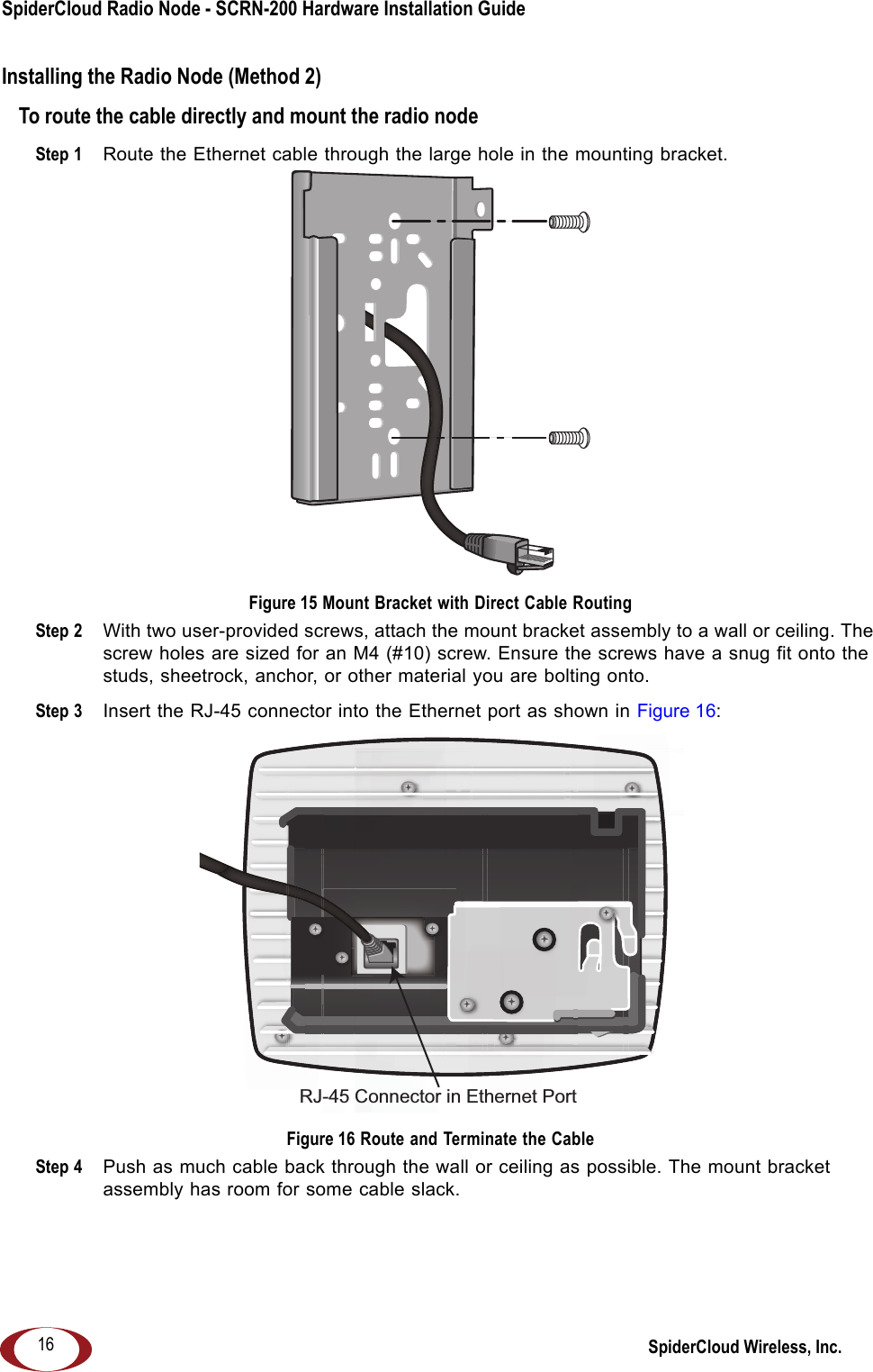 SpiderCloud Radio Node - SCRN-200 Hardware Installation Guide SpiderCloud Wireless, Inc.16Installing the Radio Node (Method 2)To route the cable directly and mount the radio nodeStep 1  Route the Ethernet cable through the large hole in the mounting bracket. Figure 15 Mount Bracket with Direct Cable RoutingStep 2  With two user-provided screws, attach the mount bracket assembly to a wall or ceiling. The screw holes are sized for an M4 (#10) screw. Ensure the screws have a snug fit onto the studs, sheetrock, anchor, or other material you are bolting onto. Step 3  Insert the RJ-45 connector into the Ethernet port as shown in Figure 16: Figure 16 Route and Terminate the CableStep 4  Push as much cable back through the wall or ceiling as possible. The mount bracket assembly has room for some cable slack.RJ-45 Connector in Ethernet Port