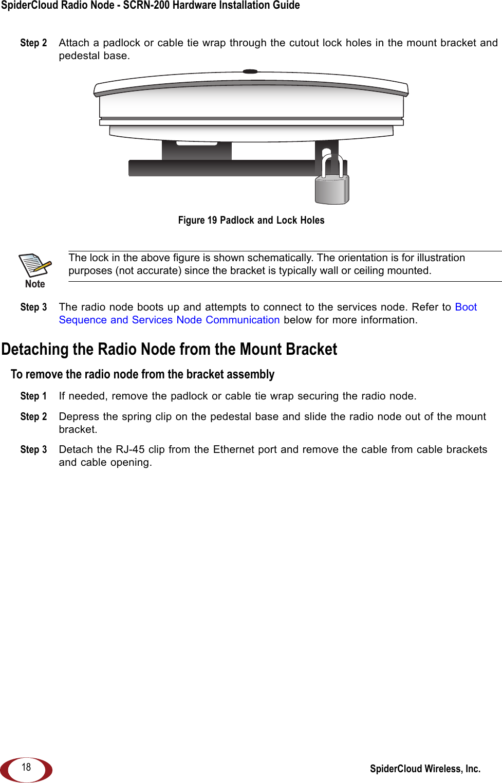 SpiderCloud Radio Node - SCRN-200 Hardware Installation Guide SpiderCloud Wireless, Inc.18Step 2  Attach a padlock or cable tie wrap through the cutout lock holes in the mount bracket and pedestal base. Figure 19 Padlock and Lock Holes Step 3  The radio node boots up and attempts to connect to the services node. Refer to Boot Sequence and Services Node Communication below for more information.Detaching the Radio Node from the Mount BracketTo remove the radio node from the bracket assemblyStep 1  If needed, remove the padlock or cable tie wrap securing the radio node.Step 2  Depress the spring clip on the pedestal base and slide the radio node out of the mount bracket.Step 3  Detach the RJ-45 clip from the Ethernet port and remove the cable from cable brackets and cable opening.The lock in the above figure is shown schematically. The orientation is for illustration purposes (not accurate) since the bracket is typically wall or ceiling mounted.Note