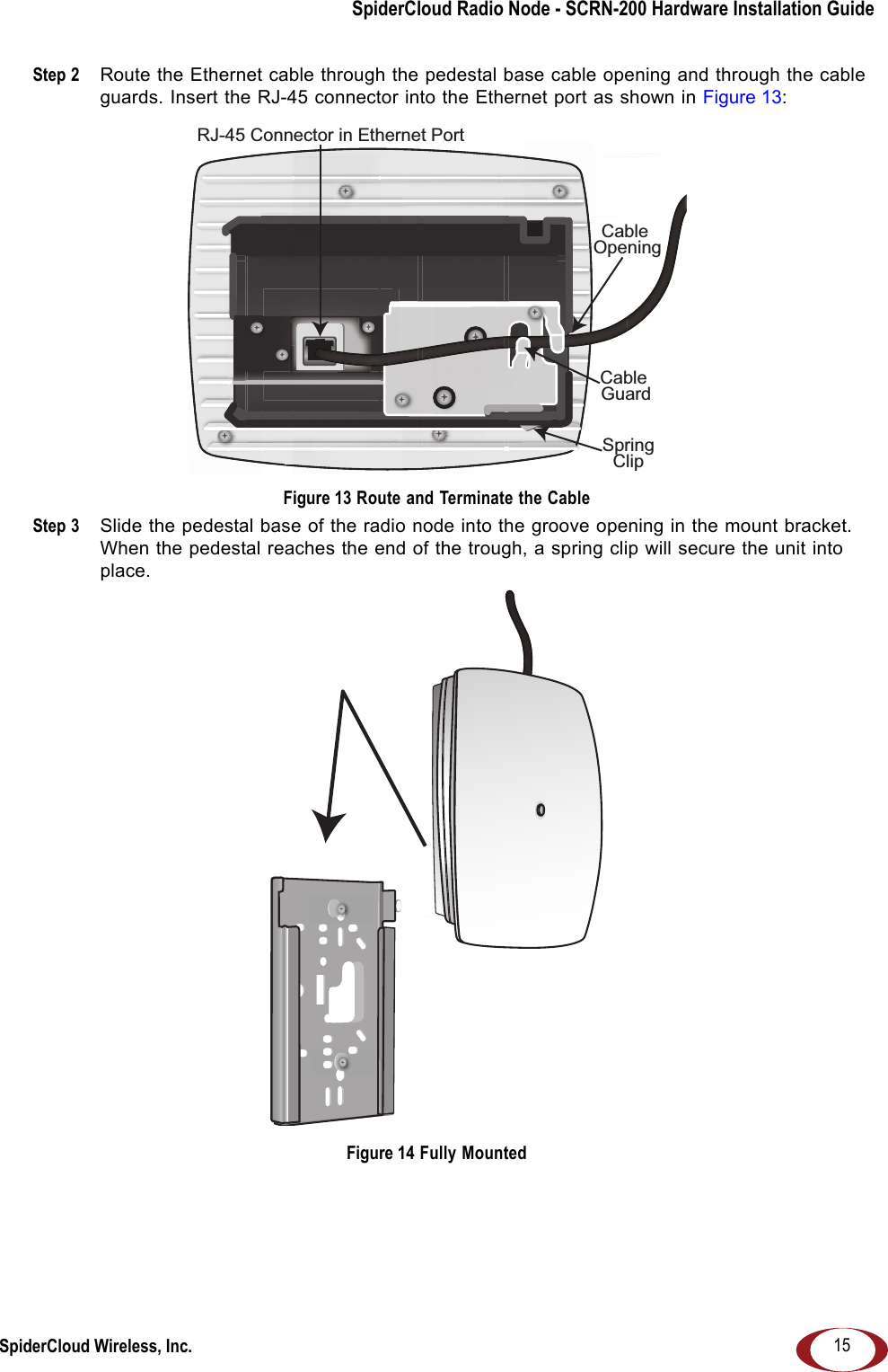 SpiderCloud Radio Node - SCRN-200 Hardware Installation GuideSpiderCloud Wireless, Inc. 15Step 2  Route the Ethernet cable through the pedestal base cable opening and through the cable guards. Insert the RJ-45 connector into the Ethernet port as shown in Figure 13: Figure 13 Route and Terminate the CableStep 3  Slide the pedestal base of the radio node into the groove opening in the mount bracket. When the pedestal reaches the end of the trough, a spring clip will secure the unit into place. Figure 14 Fully MountedRJ-45 Connector in Ethernet PortCable OpeningCable GuardSpringClip