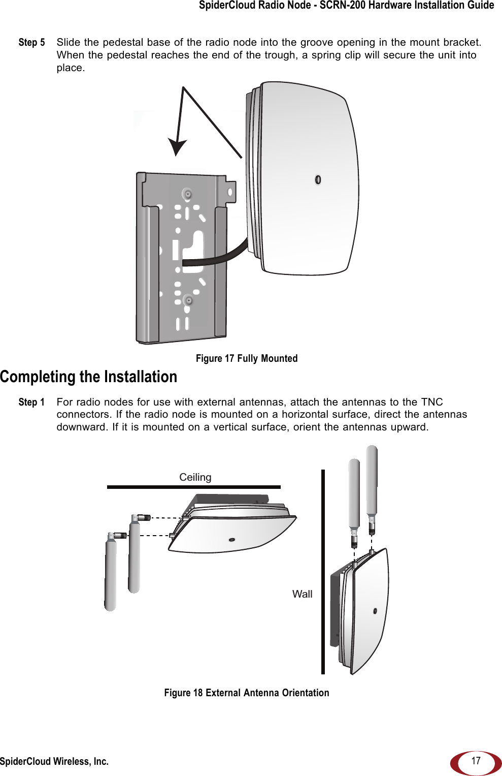 SpiderCloud Radio Node - SCRN-200 Hardware Installation GuideSpiderCloud Wireless, Inc. 17Step 5  Slide the pedestal base of the radio node into the groove opening in the mount bracket. When the pedestal reaches the end of the trough, a spring clip will secure the unit into place. Figure 17 Fully MountedCompleting the InstallationStep 1  For radio nodes for use with external antennas, attach the antennas to the TNC connectors. If the radio node is mounted on a horizontal surface, direct the antennas downward. If it is mounted on a vertical surface, orient the antennas upward. Figure 18 External Antenna OrientationCeilingWall