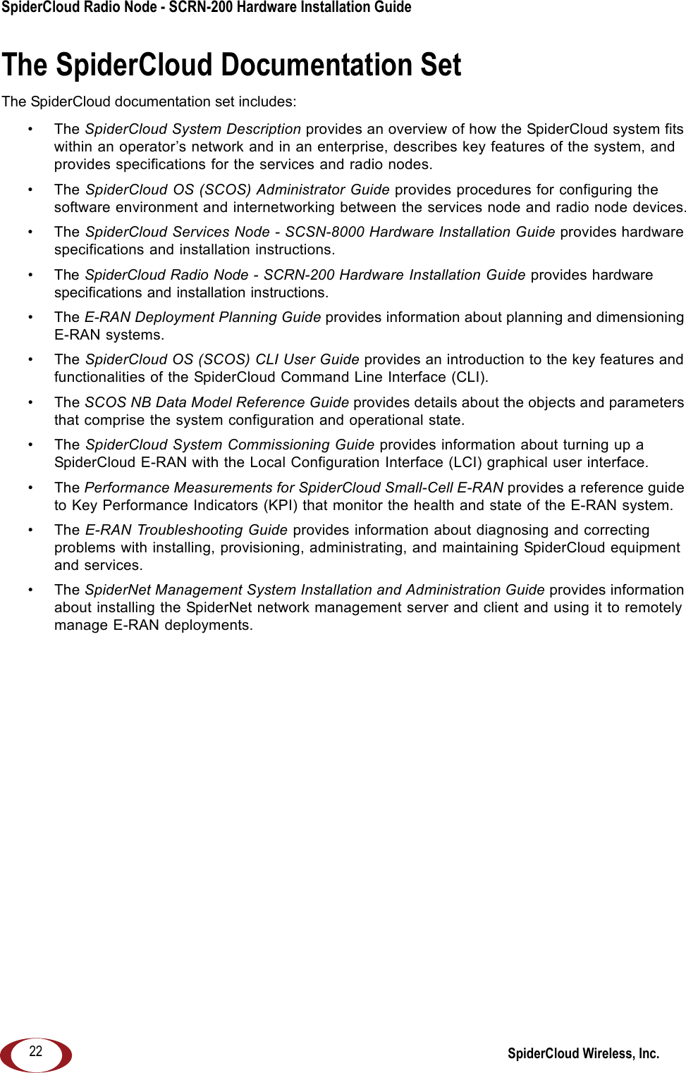 SpiderCloud Radio Node - SCRN-200 Hardware Installation Guide SpiderCloud Wireless, Inc.22The SpiderCloud Documentation SetThe SpiderCloud documentation set includes:&bull;The SpiderCloud System Description provides an overview of how the SpiderCloud system fits within an operator&rsquo;s network and in an enterprise, describes key features of the system, and provides specifications for the services and radio nodes.&bull;The SpiderCloud OS (SCOS) Administrator Guide provides procedures for configuring the software environment and internetworking between the services node and radio node devices.&bull;The SpiderCloud Services Node - SCSN-8000 Hardware Installation Guide provides hardware specifications and installation instructions.&bull;The SpiderCloud Radio Node - SCRN-200 Hardware Installation Guide provides hardware specifications and installation instructions.&bull;The E-RAN Deployment Planning Guide provides information about planning and dimensioning E-RAN systems. &bull;The SpiderCloud OS (SCOS) CLI User Guide provides an introduction to the key features and functionalities of the SpiderCloud Command Line Interface (CLI).&bull;The SCOS NB Data Model Reference Guide provides details about the objects and parameters that comprise the system configuration and operational state.&bull;The SpiderCloud System Commissioning Guide provides information about turning up a SpiderCloud E-RAN with the Local Configuration Interface (LCI) graphical user interface.&bull;The Performance Measurements for SpiderCloud Small-Cell E-RAN provides a reference guide to Key Performance Indicators (KPI) that monitor the health and state of the E-RAN system.&bull;The E-RAN Troubleshooting Guide provides information about diagnosing and correcting problems with installing, provisioning, administrating, and maintaining SpiderCloud equipment and services.&bull;The SpiderNet Management System Installation and Administration Guide provides information about installing the SpiderNet network management server and client and using it to remotely manage E-RAN deployments.