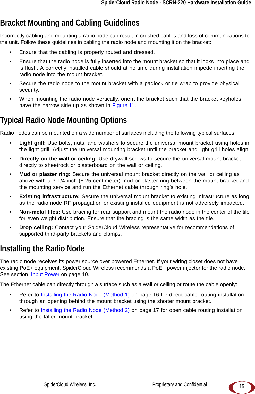SpiderCloud Radio Node - SCRN-220 Hardware Installation Guide15Bracket Mounting and Cabling GuidelinesIncorrectly cabling and mounting a radio node can result in crushed cables and loss of communications to the unit. Follow these guidelines in cabling the radio node and mounting it on the bracket:• Ensure that the cabling is properly routed and dressed. • Ensure that the radio node is fully inserted into the mount bracket so that it locks into place and is flush. A correctly installed cable should at no time during installation impede inserting the radio node into the mount bracket. • Secure the radio node to the mount bracket with a padlock or tie wrap to provide physical security.• When mounting the radio node vertically, orient the bracket such that the bracket keyholes have the narrow side up as shown in Figure 11.Typical Radio Node Mounting OptionsRadio nodes can be mounted on a wide number of surfaces including the following typical surfaces:•Light grill: Use bolts, nuts, and washers to secure the universal mount bracket using holes in the light grill. Adjust the universal mounting bracket until the bracket and light grill holes align.•Directly on the wall or ceiling: Use drywall screws to secure the universal mount bracket directly to sheetrock or plasterboard on the wall or ceiling.•Mud or plaster ring: Secure the universal mount bracket directly on the wall or ceiling as above with a 3 1/4 inch (8.25 centimeter) mud or plaster ring between the mount bracket and the mounting service and run the Ethernet cable through ring’s hole. •Existing infrastructure: Secure the universal mount bracket to existing infrastructure as long as the radio node RF propagation or existing installed equipment is not adversely impacted.•Non-metal tiles: Use bracing for rear support and mount the radio node in the center of the tile for even weight distribution. Ensure that the bracing is the same width as the tile. •Drop ceiling: Contact your SpiderCloud Wireless representative for recommendations of supported third-party brackets and clamps.Installing the Radio NodeThe radio node receives its power source over powered Ethernet. If your wiring closet does not have existing PoE+ equipment, SpiderCloud Wireless recommends a PoE+ power injector for the radio node. See section  Input Power on page 10.The Ethernet cable can directly through a surface such as a wall or ceiling or route the cable openly:• Refer to Installing the Radio Node (Method 1) on page 16 for direct cable routing installation through an opening behind the mount bracket using the shorter mount bracket.• Refer to Installing the Radio Node (Method 2) on page 17 for open cable routing installation using the taller mount bracket.SpiderCloud Wireless, Inc.                                              Proprietary and Confidential