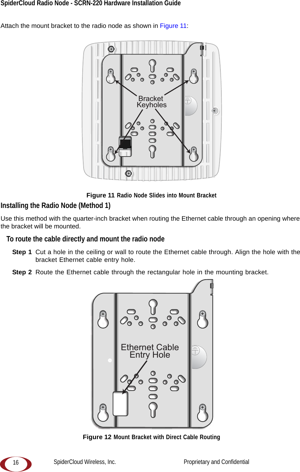 SpiderCloud Radio Node - SCRN-220 Hardware Installation Guide 16Attach the mount bracket to the radio node as shown in Figure 11: Figure 11 Radio Node Slides into Mount BracketInstalling the Radio Node (Method 1)Use this method with the quarter-inch bracket when routing the Ethernet cable through an opening where the bracket will be mounted.To route the cable directly and mount the radio nodeStep 1  Cut a hole in the ceiling or wall to route the Ethernet cable through. Align the hole with the bracket Ethernet cable entry hole.Step 2  Route the Ethernet cable through the rectangular hole in the mounting bracket. Figure 12 Mount Bracket with Direct Cable RoutingBracket KeyholesEthernet CableEntry HoleSpiderCloud Wireless, Inc.                                              Proprietary and Confidential