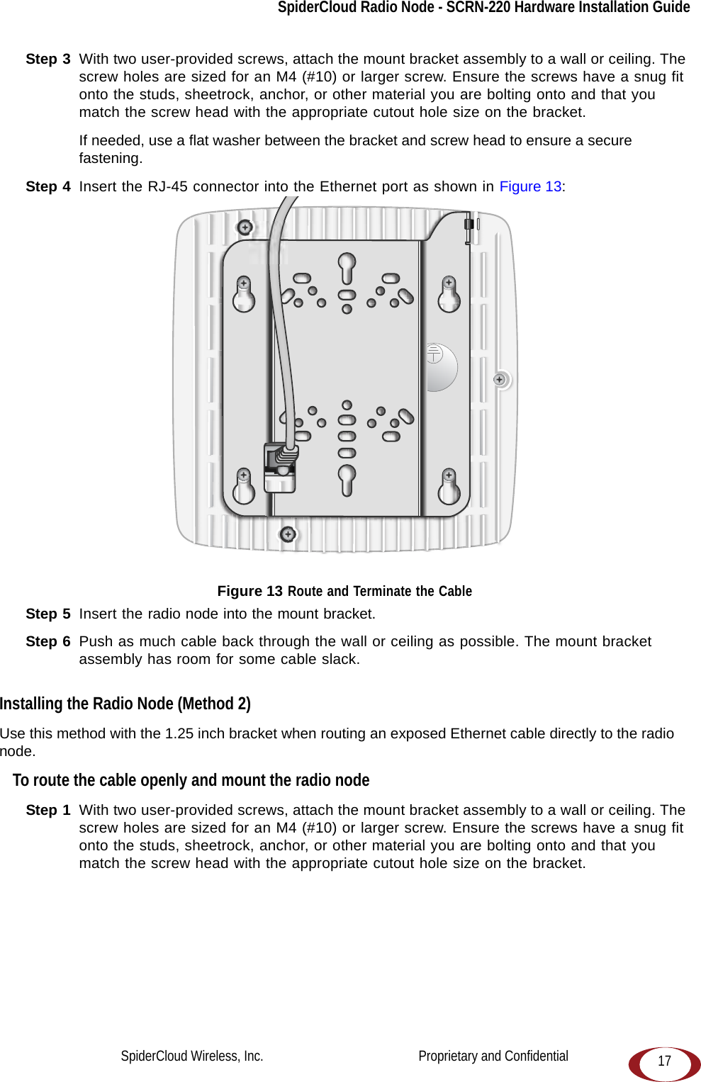 SpiderCloud Radio Node - SCRN-220 Hardware Installation Guide17Step 3  With two user-provided screws, attach the mount bracket assembly to a wall or ceiling. The screw holes are sized for an M4 (#10) or larger screw. Ensure the screws have a snug fit onto the studs, sheetrock, anchor, or other material you are bolting onto and that you match the screw head with the appropriate cutout hole size on the bracket. If needed, use a flat washer between the bracket and screw head to ensure a secure fastening.Step 4  Insert the RJ-45 connector into the Ethernet port as shown in Figure 13: Figure 13 Route and Terminate the CableStep 5  Insert the radio node into the mount bracket.Step 6  Push as much cable back through the wall or ceiling as possible. The mount bracket assembly has room for some cable slack. Installing the Radio Node (Method 2)Use this method with the 1.25 inch bracket when routing an exposed Ethernet cable directly to the radio node.To route the cable openly and mount the radio nodeStep 1  With two user-provided screws, attach the mount bracket assembly to a wall or ceiling. The screw holes are sized for an M4 (#10) or larger screw. Ensure the screws have a snug fit onto the studs, sheetrock, anchor, or other material you are bolting onto and that you match the screw head with the appropriate cutout hole size on the bracket. SpiderCloud Wireless, Inc.                                              Proprietary and Confidential