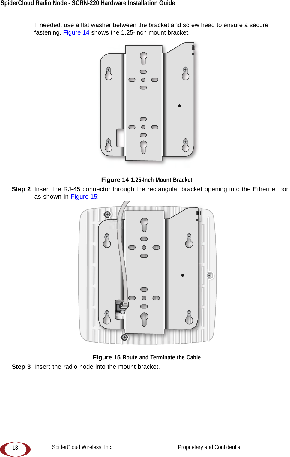 SpiderCloud Radio Node - SCRN-220 Hardware Installation Guide 18If needed, use a flat washer between the bracket and screw head to ensure a secure fastening. Figure 14 shows the 1.25-inch mount bracket.  Figure 14 1.25-Inch Mount BracketStep 2  Insert the RJ-45 connector through the rectangular bracket opening into the Ethernet port as shown in Figure 15: Figure 15 Route and Terminate the CableStep 3  Insert the radio node into the mount bracket. SpiderCloud Wireless, Inc.                                              Proprietary and Confidential