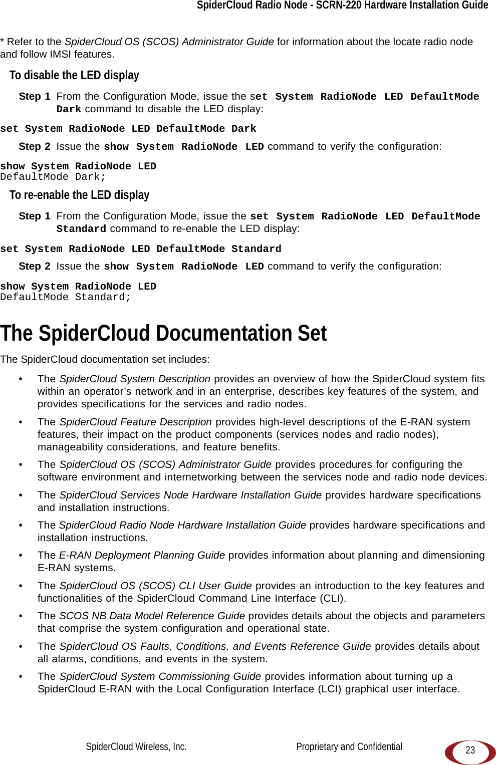 SpiderCloud Radio Node - SCRN-220 Hardware Installation Guide23* Refer to the SpiderCloud OS (SCOS) Administrator Guide for information about the locate radio node and follow IMSI features.To disable the LED displayStep 1  From the Configuration Mode, issue the set System RadioNode LED DefaultMode Dark command to disable the LED display:set System RadioNode LED DefaultMode DarkStep 2  Issue the show System RadioNode LED command to verify the configuration:show System RadioNode LEDDefaultMode Dark;To re-enable the LED displayStep 1  From the Configuration Mode, issue the set System RadioNode LED DefaultMode Standard command to re-enable the LED display:set System RadioNode LED DefaultMode StandardStep 2  Issue the show System RadioNode LED command to verify the configuration:show System RadioNode LEDDefaultMode Standard;The SpiderCloud Documentation SetThe SpiderCloud documentation set includes:•The SpiderCloud System Description provides an overview of how the SpiderCloud system fits within an operator’s network and in an enterprise, describes key features of the system, and provides specifications for the services and radio nodes.•The SpiderCloud Feature Description provides high-level descriptions of the E-RAN system features, their impact on the product components (services nodes and radio nodes), manageability considerations, and feature benefits.•The SpiderCloud OS (SCOS) Administrator Guide provides procedures for configuring the software environment and internetworking between the services node and radio node devices.•The SpiderCloud Services Node Hardware Installation Guide provides hardware specifications and installation instructions.•The SpiderCloud Radio Node Hardware Installation Guide provides hardware specifications and installation instructions.•The E-RAN Deployment Planning Guide provides information about planning and dimensioning E-RAN systems. •The SpiderCloud OS (SCOS) CLI User Guide provides an introduction to the key features and functionalities of the SpiderCloud Command Line Interface (CLI).•The SCOS NB Data Model Reference Guide provides details about the objects and parameters that comprise the system configuration and operational state.•The SpiderCloud OS Faults, Conditions, and Events Reference Guide provides details about all alarms, conditions, and events in the system.•The SpiderCloud System Commissioning Guide provides information about turning up a SpiderCloud E-RAN with the Local Configuration Interface (LCI) graphical user interface.SpiderCloud Wireless, Inc.                                              Proprietary and Confidential