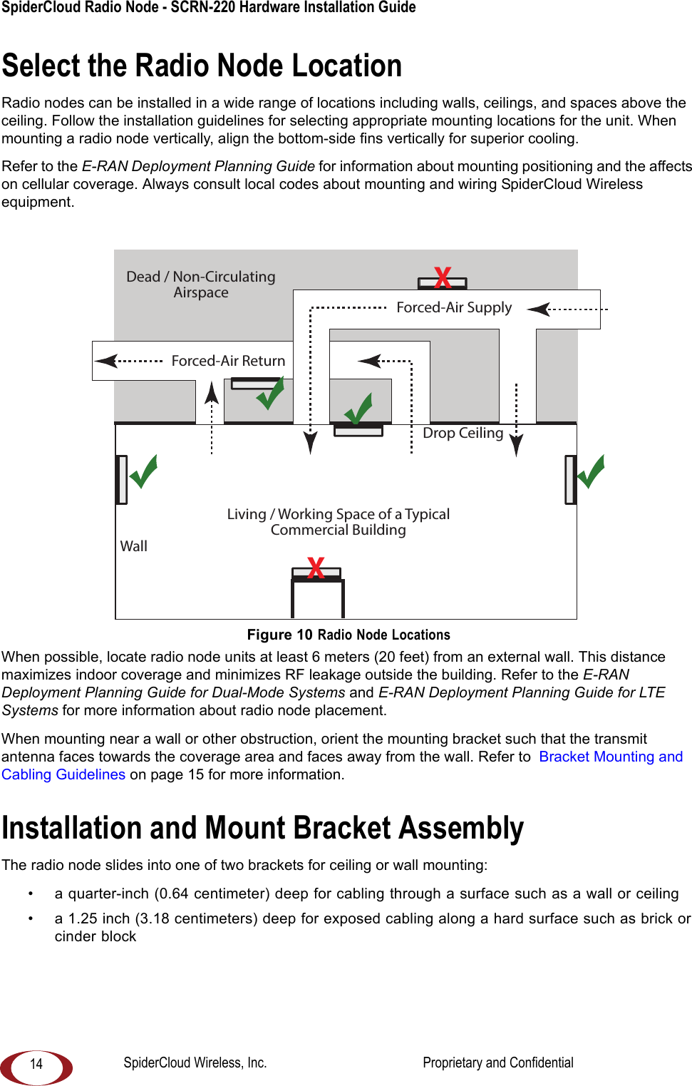 SpiderCloud Radio Node - SCRN-220 Hardware Installation Guide 14Select the Radio Node LocationRadio nodes can be installed in a wide range of locations including walls, ceilings, and spaces above the ceiling. Follow the installation guidelines for selecting appropriate mounting locations for the unit. When mounting a radio node vertically, align the bottom-side fins vertically for superior cooling. Refer to the E-RAN Deployment Planning Guide for information about mounting positioning and the affects on cellular coverage. Always consult local codes about mounting and wiring SpiderCloud Wireless equipment. Figure 10 Radio Node LocationsWhen possible, locate radio node units at least 6 meters (20 feet) from an external wall. This distance maximizes indoor coverage and minimizes RF leakage outside the building. Refer to the E-RAN Deployment Planning Guide for Dual-Mode Systems and E-RAN Deployment Planning Guide for LTE Systems for more information about radio node placement.When mounting near a wall or other obstruction, orient the mounting bracket such that the transmit antenna faces towards the coverage area and faces away from the wall. Refer to Bracket Mounting and Cabling Guidelines on page 15 for more information.Installation and Mount Bracket AssemblyThe radio node slides into one of two brackets for ceiling or wall mounting:• a quarter-inch (0.64 centimeter) deep for cabling through a surface such as a wall or ceiling• a 1.25 inch (3.18 centimeters) deep for exposed cabling along a hard surface such as brick or cinder blockDead / Non-CirculatingAirspaceLiving / Working Space of a TypicalCommercial BuildingDrop CeilingWallForced-Air SupplyForced-Air ReturnXXSpiderCloud Wireless, Inc. Proprietary and Confidential
