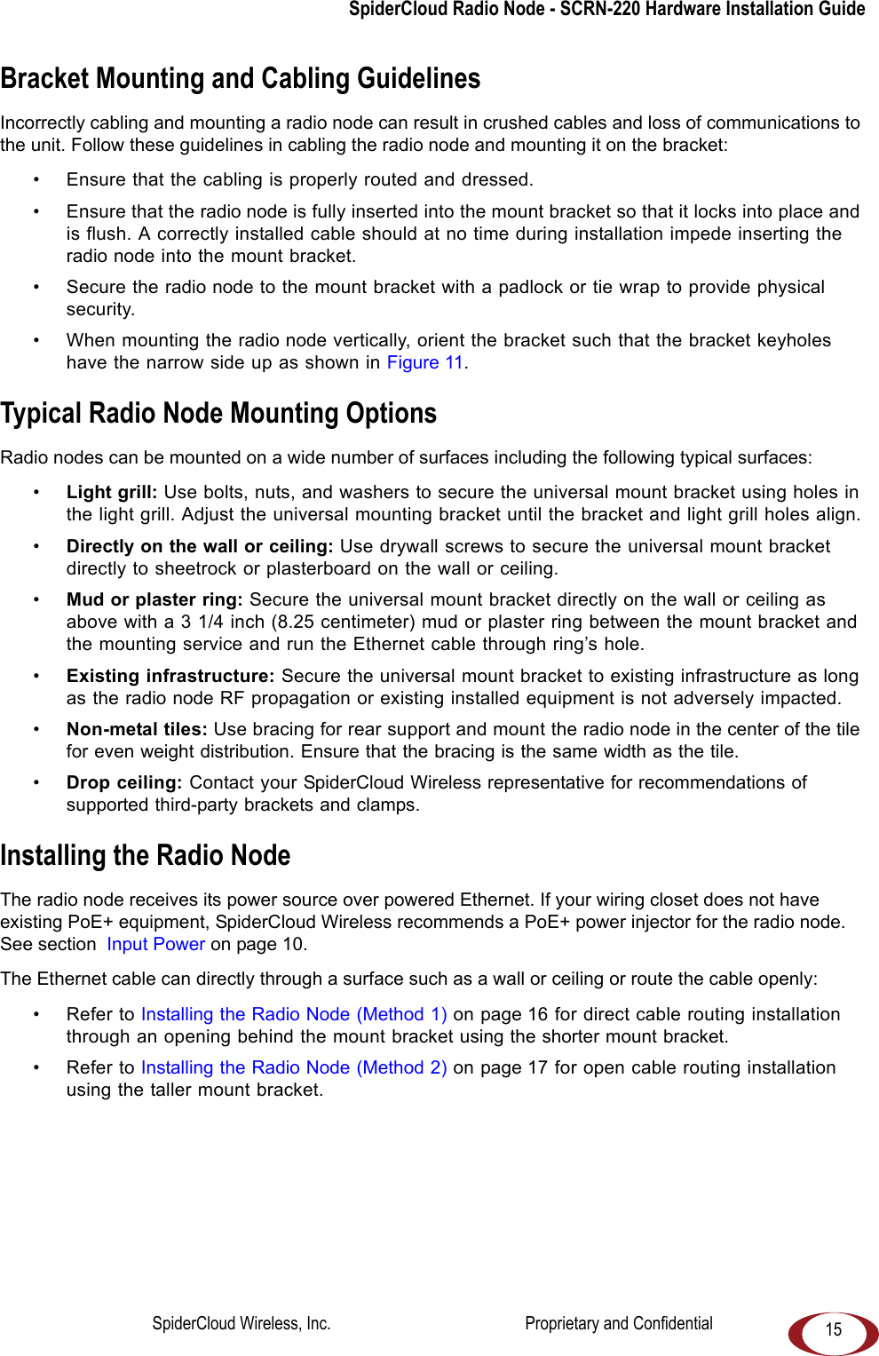 SpiderCloud Radio Node - SCRN-220 Hardware Installation Guide15Bracket Mounting and Cabling GuidelinesIncorrectly cabling and mounting a radio node can result in crushed cables and loss of communications to the unit. Follow these guidelines in cabling the radio node and mounting it on the bracket:• Ensure that the cabling is properly routed and dressed. • Ensure that the radio node is fully inserted into the mount bracket so that it locks into place and is flush. A correctly installed cable should at no time during installation impede inserting the radio node into the mount bracket. • Secure the radio node to the mount bracket with a padlock or tie wrap to provide physical security.• When mounting the radio node vertically, orient the bracket such that the bracket keyholes have the narrow side up as shown in Figure 11.Typical Radio Node Mounting OptionsRadio nodes can be mounted on a wide number of surfaces including the following typical surfaces:•Light grill: Use bolts, nuts, and washers to secure the universal mount bracket using holes in the light grill. Adjust the universal mounting bracket until the bracket and light grill holes align.•Directly on the wall or ceiling: Use drywall screws to secure the universal mount bracket directly to sheetrock or plasterboard on the wall or ceiling.•Mud or plaster ring: Secure the universal mount bracket directly on the wall or ceiling as above with a 3 1/4 inch (8.25 centimeter) mud or plaster ring between the mount bracket and the mounting service and run the Ethernet cable through ring’s hole. •Existing infrastructure: Secure the universal mount bracket to existing infrastructure as long as the radio node RF propagation or existing installed equipment is not adversely impacted.•Non-metal tiles: Use bracing for rear support and mount the radio node in the center of the tile for even weight distribution. Ensure that the bracing is the same width as the tile. •Drop ceiling: Contact your SpiderCloud Wireless representative for recommendations of supported third-party brackets and clamps.Installing the Radio NodeThe radio node receives its power source over powered Ethernet. If your wiring closet does not have existing PoE+ equipment, SpiderCloud Wireless recommends a PoE+ power injector for the radio node. See section Input Power on page 10.The Ethernet cable can directly through a surface such as a wall or ceiling or route the cable openly:• Refer to Installing the Radio Node (Method 1) on page 16 for direct cable routing installation through an opening behind the mount bracket using the shorter mount bracket.• Refer to Installing the Radio Node (Method 2) on page 17 for open cable routing installation using the taller mount bracket.SpiderCloud Wireless, Inc. Proprietary and Confidential