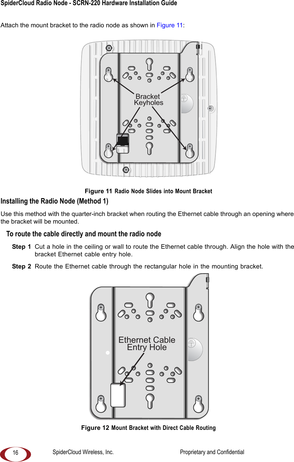 SpiderCloud Radio Node - SCRN-220 Hardware Installation Guide 16Attach the mount bracket to the radio node as shown in Figure 11: Figure 11 Radio Node Slides into Mount BracketInstalling the Radio Node (Method 1)Use this method with the quarter-inch bracket when routing the Ethernet cable through an opening where the bracket will be mounted.To route the cable directly and mount the radio nodeStep 1 Cut a hole in the ceiling or wall to route the Ethernet cable through. Align the hole with the bracket Ethernet cable entry hole.Step 2 Route the Ethernet cable through the rectangular hole in the mounting bracket. Figure 12 Mount Bracket with Direct Cable RoutingBracket KeyholesEthernet CableEntry HoleSpiderCloud Wireless, Inc. Proprietary and Confidential