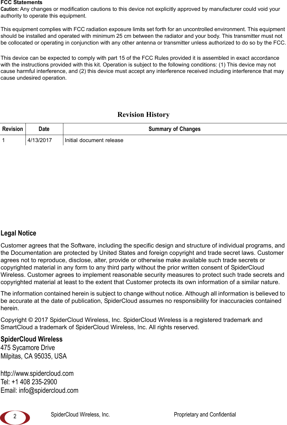 2FCC StatementsCaution: Any changes or modification cautions to this device not explicitly approved by manufacturer could void your authority to operate this equipment.This equipment complies with FCC radiation exposure limits set forth for an uncontrolled environment. This equipment should be installed and operated with minimum 25 cm between the radiator and your body. This transmitter must not be collocated or operating in conjunction with any other antenna or transmitter unless authorized to do so by the FCC.This device can be expected to comply with part 15 of the FCC Rules provided it is assembled in exact accordance with the instructions provided with this kit. Operation is subject to the following conditions: (1) This device may not cause harmful interference, and (2) this device must accept any interference received including interference that may cause undesired operation.Legal NoticeCustomer agrees that the Software, including the specific design and structure of individual programs, and the Documentation are protected by United States and foreign copyright and trade secret laws. Customer agrees not to reproduce, disclose, alter, provide or otherwise make available such trade secrets or copyrighted material in any form to any third party without the prior written consent of SpiderCloud Wireless. Customer agrees to implement reasonable security measures to protect such trade secrets and copyrighted material at least to the extent that Customer protects its own information of a similar nature.The information contained herein is subject to change without notice. Although all information is believed to be accurate at the date of publication, SpiderCloud assumes no responsibility for inaccuracies contained herein. Copyright © 2017 SpiderCloud Wireless, Inc. SpiderCloud Wireless is a registered trademark and SmartCloud a trademark of SpiderCloud Wireless, Inc. All rights reserved.SpiderCloud Wireless475 Sycamore DriveMilpitas, CA 95035, USAhttp://www.spidercloud.comTel: +1 408 235-2900Email: info@spidercloud.comRevision HistoryRevision Date Summary of Changes1 4/13/2017 Initial document releaseSpiderCloud Wireless, Inc. Proprietary and Confidential