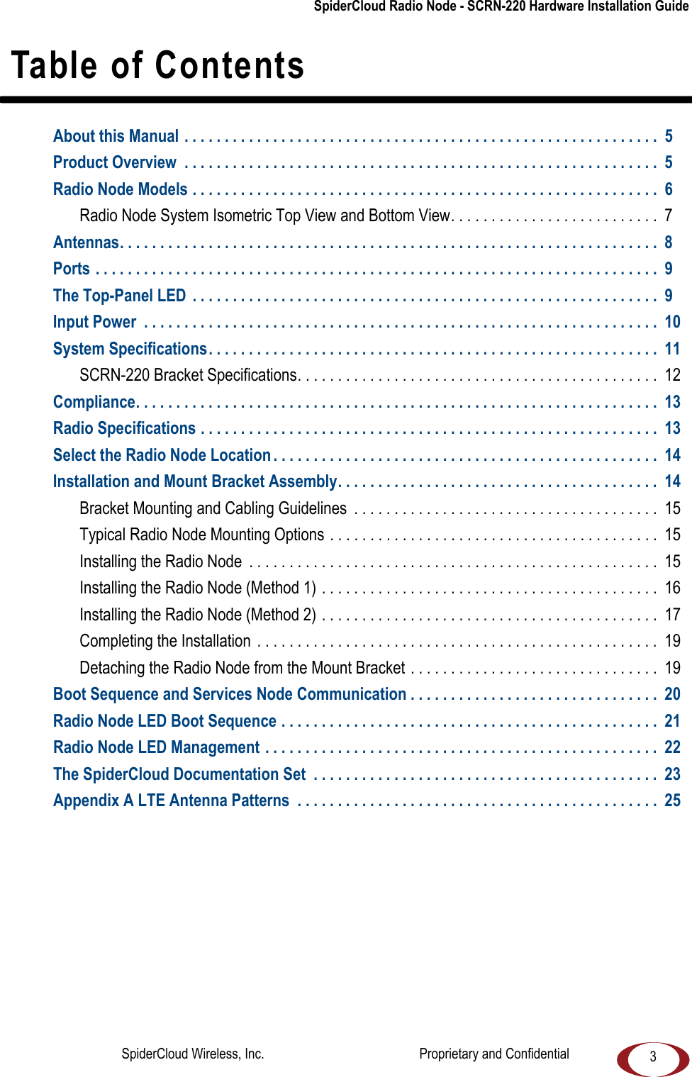 SpiderCloud Radio Node - SCRN-220 Hardware Installation Guide3 Table of ContentsAbout this Manual . . . . . . . . . . . . . . . . . . . . . . . . . . . . . . . . . . . . . . . . . . . . . . . . . . . . . . . . . . . 5Product Overview . . . . . . . . . . . . . . . . . . . . . . . . . . . . . . . . . . . . . . . . . . . . . . . . . . . . . . . . . . . 5Radio Node Models . . . . . . . . . . . . . . . . . . . . . . . . . . . . . . . . . . . . . . . . . . . . . . . . . . . . . . . . . . 6Radio Node System Isometric Top View and Bottom View. . . . . . . . . . . . . . . . . . . . . . . . . . 7Antennas. . . . . . . . . . . . . . . . . . . . . . . . . . . . . . . . . . . . . . . . . . . . . . . . . . . . . . . . . . . . . . . . . . . 8Ports . . . . . . . . . . . . . . . . . . . . . . . . . . . . . . . . . . . . . . . . . . . . . . . . . . . . . . . . . . . . . . . . . . . . . . 9The Top-Panel LED . . . . . . . . . . . . . . . . . . . . . . . . . . . . . . . . . . . . . . . . . . . . . . . . . . . . . . . . . . 9Input Power . . . . . . . . . . . . . . . . . . . . . . . . . . . . . . . . . . . . . . . . . . . . . . . . . . . . . . . . . . . . . . . . 10System Specifications. . . . . . . . . . . . . . . . . . . . . . . . . . . . . . . . . . . . . . . . . . . . . . . . . . . . . . . . 11SCRN-220 Bracket Specifications. . . . . . . . . . . . . . . . . . . . . . . . . . . . . . . . . . . . . . . . . . . . . 12Compliance. . . . . . . . . . . . . . . . . . . . . . . . . . . . . . . . . . . . . . . . . . . . . . . . . . . . . . . . . . . . . . . . . 13Radio Specifications . . . . . . . . . . . . . . . . . . . . . . . . . . . . . . . . . . . . . . . . . . . . . . . . . . . . . . . . . 13Select the Radio Node Location . . . . . . . . . . . . . . . . . . . . . . . . . . . . . . . . . . . . . . . . . . . . . . . . 14Installation and Mount Bracket Assembly. . . . . . . . . . . . . . . . . . . . . . . . . . . . . . . . . . . . . . . . 14Bracket Mounting and Cabling Guidelines . . . . . . . . . . . . . . . . . . . . . . . . . . . . . . . . . . . . . . 15Typical Radio Node Mounting Options . . . . . . . . . . . . . . . . . . . . . . . . . . . . . . . . . . . . . . . . . 15Installing the Radio Node . . . . . . . . . . . . . . . . . . . . . . . . . . . . . . . . . . . . . . . . . . . . . . . . . . . 15Installing the Radio Node (Method 1) . . . . . . . . . . . . . . . . . . . . . . . . . . . . . . . . . . . . . . . . . . 16Installing the Radio Node (Method 2) . . . . . . . . . . . . . . . . . . . . . . . . . . . . . . . . . . . . . . . . . . 17Completing the Installation . . . . . . . . . . . . . . . . . . . . . . . . . . . . . . . . . . . . . . . . . . . . . . . . . . 19Detaching the Radio Node from the Mount Bracket . . . . . . . . . . . . . . . . . . . . . . . . . . . . . . . 19Boot Sequence and Services Node Communication . . . . . . . . . . . . . . . . . . . . . . . . . . . . . . . 20Radio Node LED Boot Sequence . . . . . . . . . . . . . . . . . . . . . . . . . . . . . . . . . . . . . . . . . . . . . . . 21Radio Node LED Management . . . . . . . . . . . . . . . . . . . . . . . . . . . . . . . . . . . . . . . . . . . . . . . . . 22The SpiderCloud Documentation Set . . . . . . . . . . . . . . . . . . . . . . . . . . . . . . . . . . . . . . . . . . . 23Appendix A LTE Antenna Patterns . . . . . . . . . . . . . . . . . . . . . . . . . . . . . . . . . . . . . . . . . . . . . 25SpiderCloud Wireless, Inc. Proprietary and Confidential