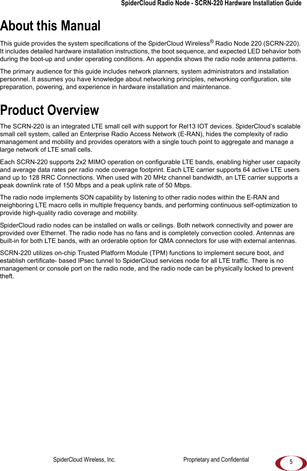 5SpiderCloud Radio Node - SCRN-220 Hardware Installation GuideAbout this ManualThis guide provides the system specifications of the SpiderCloud Wireless® Radio Node 220 (SCRN-220). It includes detailed hardware installation instructions, the boot sequence, and expected LED behavior both during the boot-up and under operating conditions. An appendix shows the radio node antenna patterns. The primary audience for this guide includes network planners, system administrators and installation personnel. It assumes you have knowledge about networking principles, networking configuration, site preparation, powering, and experience in hardware installation and maintenance.Product OverviewThe SCRN-220 is an integrated LTE small cell with support for Rel13 IOT devices. SpiderCloud’s scalable small cell system, called an Enterprise Radio Access Network (E-RAN), hides the complexity of radio management and mobility and provides operators with a single touch point to aggregate and manage a large network of LTE small cells.Each SCRN-220 supports 2x2 MIMO operation on configurable LTE bands, enabling higher user capacity and average data rates per radio node coverage footprint. Each LTE carrier supports 64 active LTE users and up to 128 RRC Connections. When used with 20 MHz channel bandwidth, an LTE carrier supports a peak downlink rate of 150 Mbps and a peak uplink rate of 50 Mbps.The radio node implements SON capability by listening to other radio nodes within the E-RAN and neighboring LTE macro cells in multiple frequency bands, and performing continuous self-optimization to provide high-quality radio coverage and mobility.SpiderCloud radio nodes can be installed on walls or ceilings. Both network connectivity and power are provided over Ethernet. The radio node has no fans and is completely convection cooled. Antennas are built-in for both LTE bands, with an orderable option for QMA connectors for use with external antennas.SCRN-220 utilizes on-chip Trusted Platform Module (TPM) functions to implement secure boot, and establish certificate- based IPsec tunnel to SpiderCloud services node for all LTE traffic. There is no management or console port on the radio node, and the radio node can be physically locked to prevent theft.SpiderCloud Wireless, Inc. Proprietary and Confidential