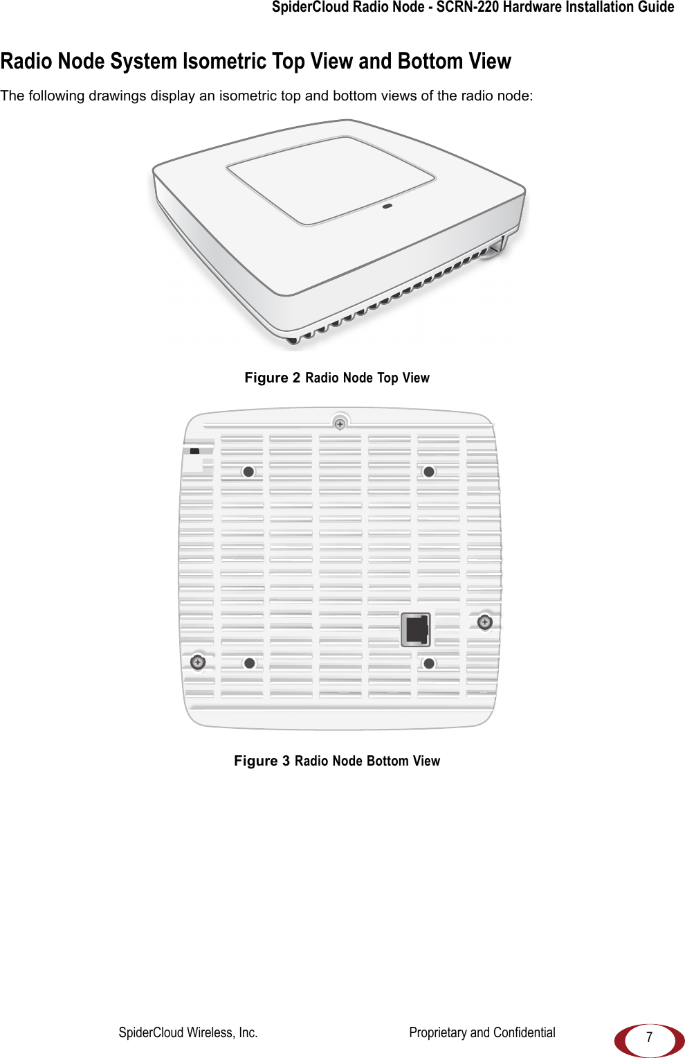 SpiderCloud Radio Node - SCRN-220 Hardware Installation Guide7Radio Node System Isometric Top View and Bottom ViewThe following drawings display an isometric top and bottom views of the radio node: Figure 2 Radio Node Top ViewFigure 3 Radio Node Bottom ViewSpiderCloud Wireless, Inc. Proprietary and Confidential