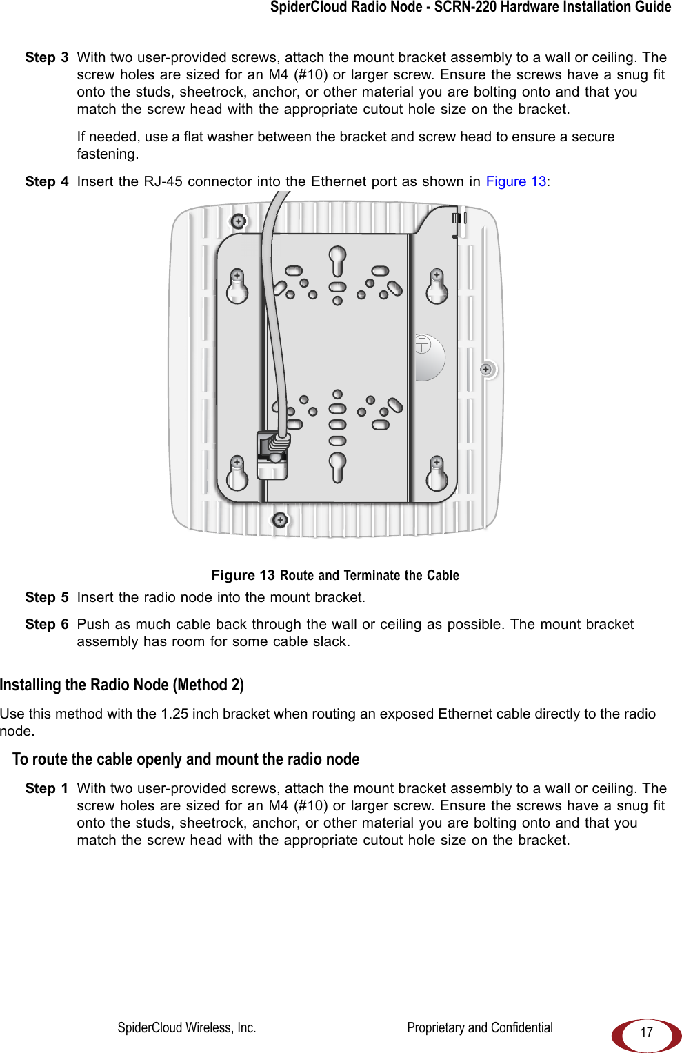 SpiderCloud Radio Node - SCRN-220 Hardware Installation Guide17Step 3 With two user-provided screws, attach the mount bracket assembly to a wall or ceiling. The screw holes are sized for an M4 (#10) or larger screw. Ensure the screws have a snug fit onto the studs, sheetrock, anchor, or other material you are bolting onto and that you match the screw head with the appropriate cutout hole size on the bracket. If needed, use a flat washer between the bracket and screw head to ensure a secure fastening.Step 4 Insert the RJ-45 connector into the Ethernet port as shown in Figure 13: Figure 13 Route and Terminate the CableStep 5 Insert the radio node into the mount bracket.Step 6 Push as much cable back through the wall or ceiling as possible. The mount bracket assembly has room for some cable slack. Installing the Radio Node (Method 2)Use this method with the 1.25 inch bracket when routing an exposed Ethernet cable directly to the radio node.To route the cable openly and mount the radio nodeStep 1 With two user-provided screws, attach the mount bracket assembly to a wall or ceiling. The screw holes are sized for an M4 (#10) or larger screw. Ensure the screws have a snug fit onto the studs, sheetrock, anchor, or other material you are bolting onto and that you match the screw head with the appropriate cutout hole size on the bracket. SpiderCloud Wireless, Inc. Proprietary and Confidential