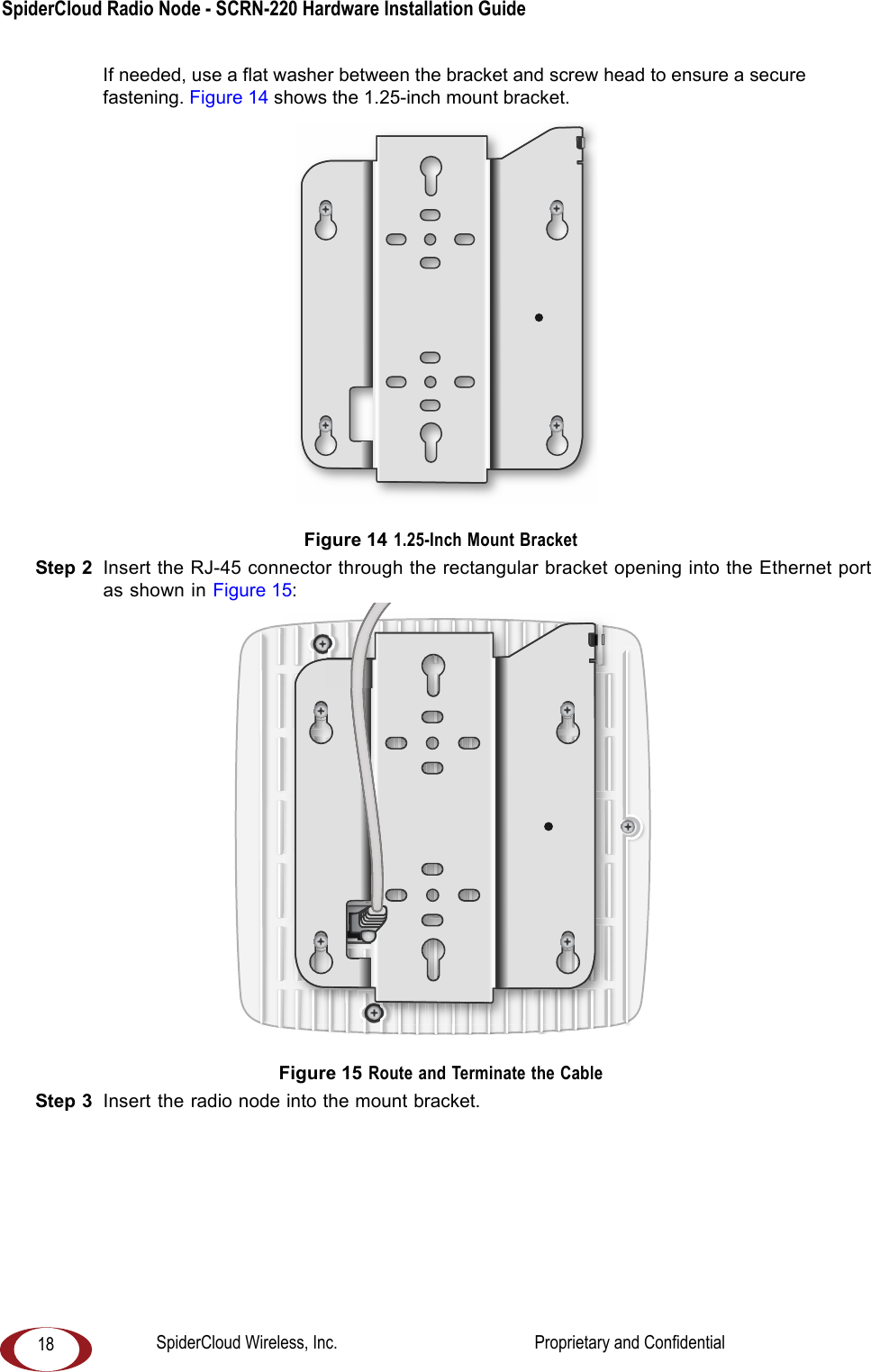 SpiderCloud Radio Node - SCRN-220 Hardware Installation Guide 18If needed, use a flat washer between the bracket and screw head to ensure a secure fastening. Figure 14 shows the 1.25-inch mount bracket. Figure 14 1.25-Inch Mount BracketStep 2 Insert the RJ-45 connector through the rectangular bracket opening into the Ethernet port as shown in Figure 15: Figure 15 Route and Terminate the CableStep 3 Insert the radio node into the mount bracket. SpiderCloud Wireless, Inc. Proprietary and Confidential