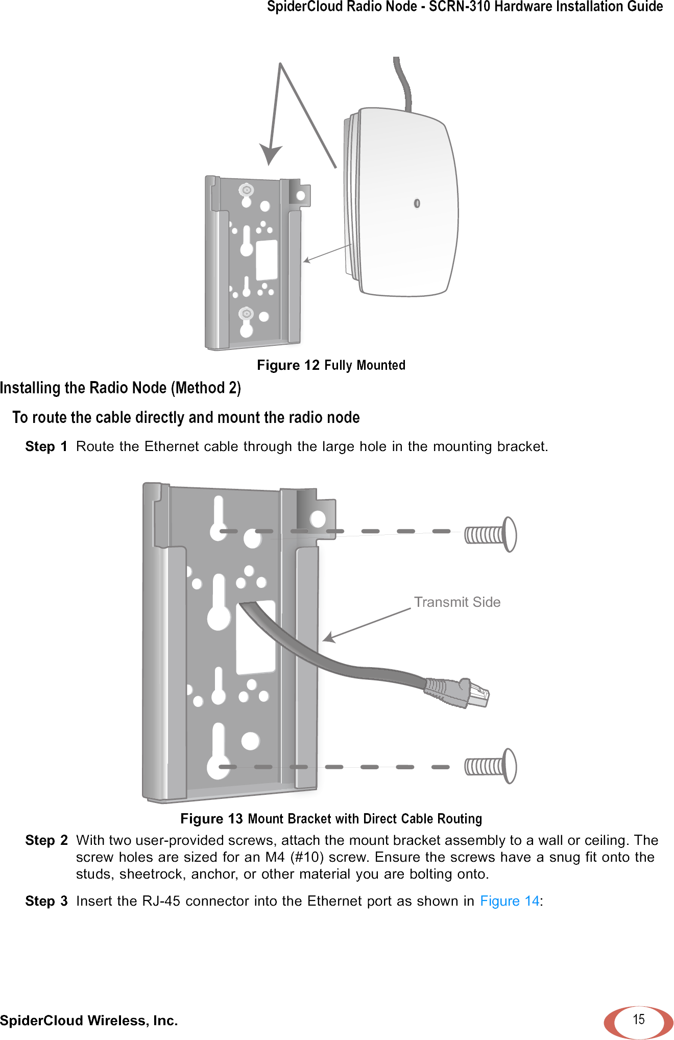 SpiderCloud Radio Node - SCRN-310 Hardware Installation GuideSpiderCloud Wireless, Inc. 15Figure 12 Fully MountedInstalling the Radio Node (Method 2)To route the cable directly and mount the radio nodeStep 1  Route the Ethernet cable through the large hole in the mounting bracket. Figure 13 Mount Bracket with Direct Cable RoutingStep 2  With two user-provided screws, attach the mount bracket assembly to a wall or ceiling. The screw holes are sized for an M4 (#10) screw. Ensure the screws have a snug fit onto the studs, sheetrock, anchor, or other material you are bolting onto. Step 3  Insert the RJ-45 connector into the Ethernet port as shown in Figure 14: Transmit Side