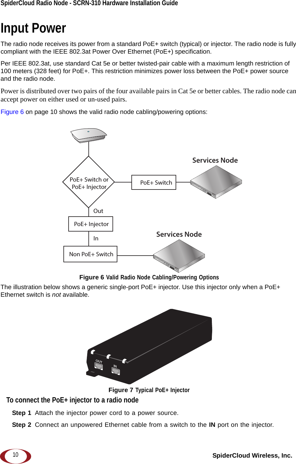 SpiderCloud Radio Node - SCRN-310 Hardware Installation Guide SpiderCloud Wireless, Inc.10Input PowerThe radio node receives its power from a standard PoE+ switch (typical) or injector. The radio node is fully compliant with the IEEE 802.3at Power Over Ethernet (PoE+) specification.Per IEEE 802.3at, use standard Cat 5e or better twisted-pair cable with a maximum length restriction of 100 meters (328 feet) for PoE+. This restriction minimizes power loss between the PoE+ power source and the radio node.Power is distributed over two pairs of the four available pairs in Cat 5e or better cables. The radio node can accept power on either used or un-used pairs.Figure 6 on page 10 shows the valid radio node cabling/powering options:Figure 6 Valid Radio Node Cabling/Powering OptionsThe illustration below shows a generic single-port PoE+ injector. Use this injector only when a PoE+ Ethernet switch is not available. Figure 7 Typical PoE+ InjectorTo connect the PoE+ injector to a radio nodeStep 1  Attach the injector power cord to a power source.Step 2  Connect an unpowered Ethernet cable from a switch to the IN port on the injector. Services NodePoE+ SwitchOutIn Services NodePoE+ Switch orPoE+ InjectorPoE+ InjectorNon PoE+ SwitchOUT INCONNECT PoEPLUS ON