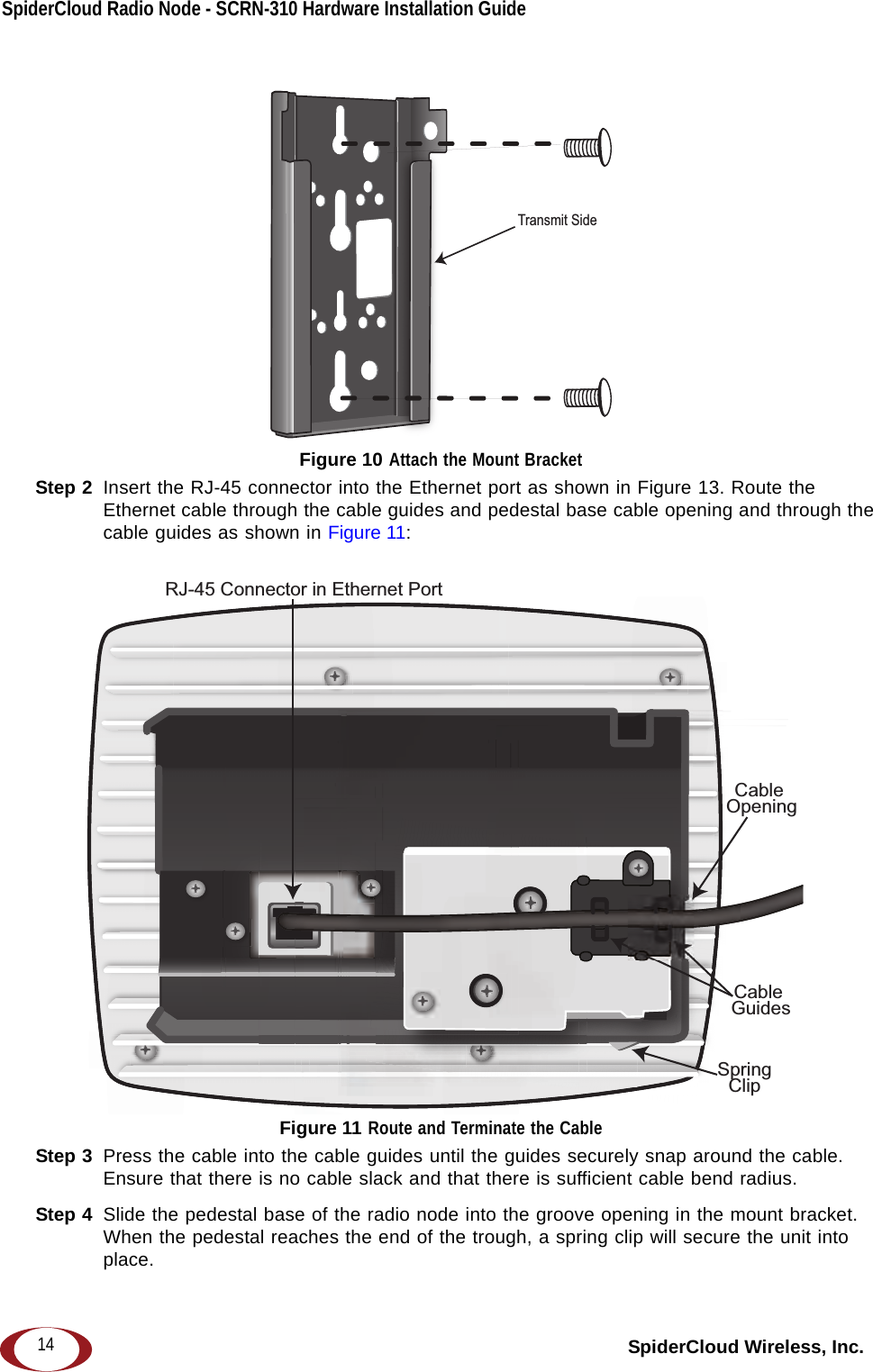 SpiderCloud Radio Node - SCRN-310 Hardware Installation Guide SpiderCloud Wireless, Inc.14 Figure 10 Attach the Mount BracketStep 2  Insert the RJ-45 connector into the Ethernet port as shown in Figure 13. Route the Ethernet cable through the cable guides and pedestal base cable opening and through the cable guides as shown in Figure 11: Figure 11 Route and Terminate the CableStep 3  Press the cable into the cable guides until the guides securely snap around the cable. Ensure that there is no cable slack and that there is sufficient cable bend radius. Step 4  Slide the pedestal base of the radio node into the groove opening in the mount bracket. When the pedestal reaches the end of the trough, a spring clip will secure the unit into place. Transmit SideRJ-45 Connector in Ethernet PortCable OpeningCable GuidesSpringClip