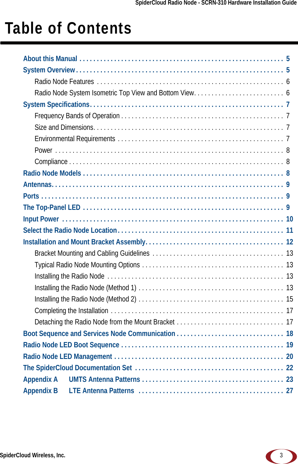 SpiderCloud Wireless, Inc.SpiderCloud Radio Node - SCRN-310 Hardware Installation Guide3 Table of ContentsAbout this Manual . . . . . . . . . . . . . . . . . . . . . . . . . . . . . . . . . . . . . . . . . . . . . . . . . . . . . . . . . . .  5System Overview. . . . . . . . . . . . . . . . . . . . . . . . . . . . . . . . . . . . . . . . . . . . . . . . . . . . . . . . . . . .  5Radio Node Features  . . . . . . . . . . . . . . . . . . . . . . . . . . . . . . . . . . . . . . . . . . . . . . . . . . . . . . 6Radio Node System Isometric Top View and Bottom View. . . . . . . . . . . . . . . . . . . . . . . . . .  6System Specifications. . . . . . . . . . . . . . . . . . . . . . . . . . . . . . . . . . . . . . . . . . . . . . . . . . . . . . . .  7Frequency Bands of Operation . . . . . . . . . . . . . . . . . . . . . . . . . . . . . . . . . . . . . . . . . . . . . . .  7Size and Dimensions. . . . . . . . . . . . . . . . . . . . . . . . . . . . . . . . . . . . . . . . . . . . . . . . . . . . . . . 7Environmental Requirements . . . . . . . . . . . . . . . . . . . . . . . . . . . . . . . . . . . . . . . . . . . . . . . .  7Power  . . . . . . . . . . . . . . . . . . . . . . . . . . . . . . . . . . . . . . . . . . . . . . . . . . . . . . . . . . . . . . . . . .  8Compliance . . . . . . . . . . . . . . . . . . . . . . . . . . . . . . . . . . . . . . . . . . . . . . . . . . . . . . . . . . . . . .  8Radio Node Models . . . . . . . . . . . . . . . . . . . . . . . . . . . . . . . . . . . . . . . . . . . . . . . . . . . . . . . . . .  8Antennas. . . . . . . . . . . . . . . . . . . . . . . . . . . . . . . . . . . . . . . . . . . . . . . . . . . . . . . . . . . . . . . . . . .  9Ports . . . . . . . . . . . . . . . . . . . . . . . . . . . . . . . . . . . . . . . . . . . . . . . . . . . . . . . . . . . . . . . . . . . . . .  9The Top-Panel LED . . . . . . . . . . . . . . . . . . . . . . . . . . . . . . . . . . . . . . . . . . . . . . . . . . . . . . . . . .  9Input Power  . . . . . . . . . . . . . . . . . . . . . . . . . . . . . . . . . . . . . . . . . . . . . . . . . . . . . . . . . . . . . . . .  10Select the Radio Node Location. . . . . . . . . . . . . . . . . . . . . . . . . . . . . . . . . . . . . . . . . . . . . . . .  11Installation and Mount Bracket Assembly. . . . . . . . . . . . . . . . . . . . . . . . . . . . . . . . . . . . . . . .  12Bracket Mounting and Cabling Guidelines  . . . . . . . . . . . . . . . . . . . . . . . . . . . . . . . . . . . . . .  13Typical Radio Node Mounting Options . . . . . . . . . . . . . . . . . . . . . . . . . . . . . . . . . . . . . . . . .  13Installing the Radio Node  . . . . . . . . . . . . . . . . . . . . . . . . . . . . . . . . . . . . . . . . . . . . . . . . . . . 13Installing the Radio Node (Method 1) . . . . . . . . . . . . . . . . . . . . . . . . . . . . . . . . . . . . . . . . . .  13Installing the Radio Node (Method 2) . . . . . . . . . . . . . . . . . . . . . . . . . . . . . . . . . . . . . . . . . .  15Completing the Installation . . . . . . . . . . . . . . . . . . . . . . . . . . . . . . . . . . . . . . . . . . . . . . . . . . 17Detaching the Radio Node from the Mount Bracket . . . . . . . . . . . . . . . . . . . . . . . . . . . . . . .  17Boot Sequence and Services Node Communication . . . . . . . . . . . . . . . . . . . . . . . . . . . . . . .  18Radio Node LED Boot Sequence . . . . . . . . . . . . . . . . . . . . . . . . . . . . . . . . . . . . . . . . . . . . . . .  19Radio Node LED Management . . . . . . . . . . . . . . . . . . . . . . . . . . . . . . . . . . . . . . . . . . . . . . . . .  20The SpiderCloud Documentation Set  . . . . . . . . . . . . . . . . . . . . . . . . . . . . . . . . . . . . . . . . . . .  22Appendix A UMTS Antenna Patterns . . . . . . . . . . . . . . . . . . . . . . . . . . . . . . . . . . . . . . . . .  23Appendix B LTE Antenna Patterns  . . . . . . . . . . . . . . . . . . . . . . . . . . . . . . . . . . . . . . . . . .  27