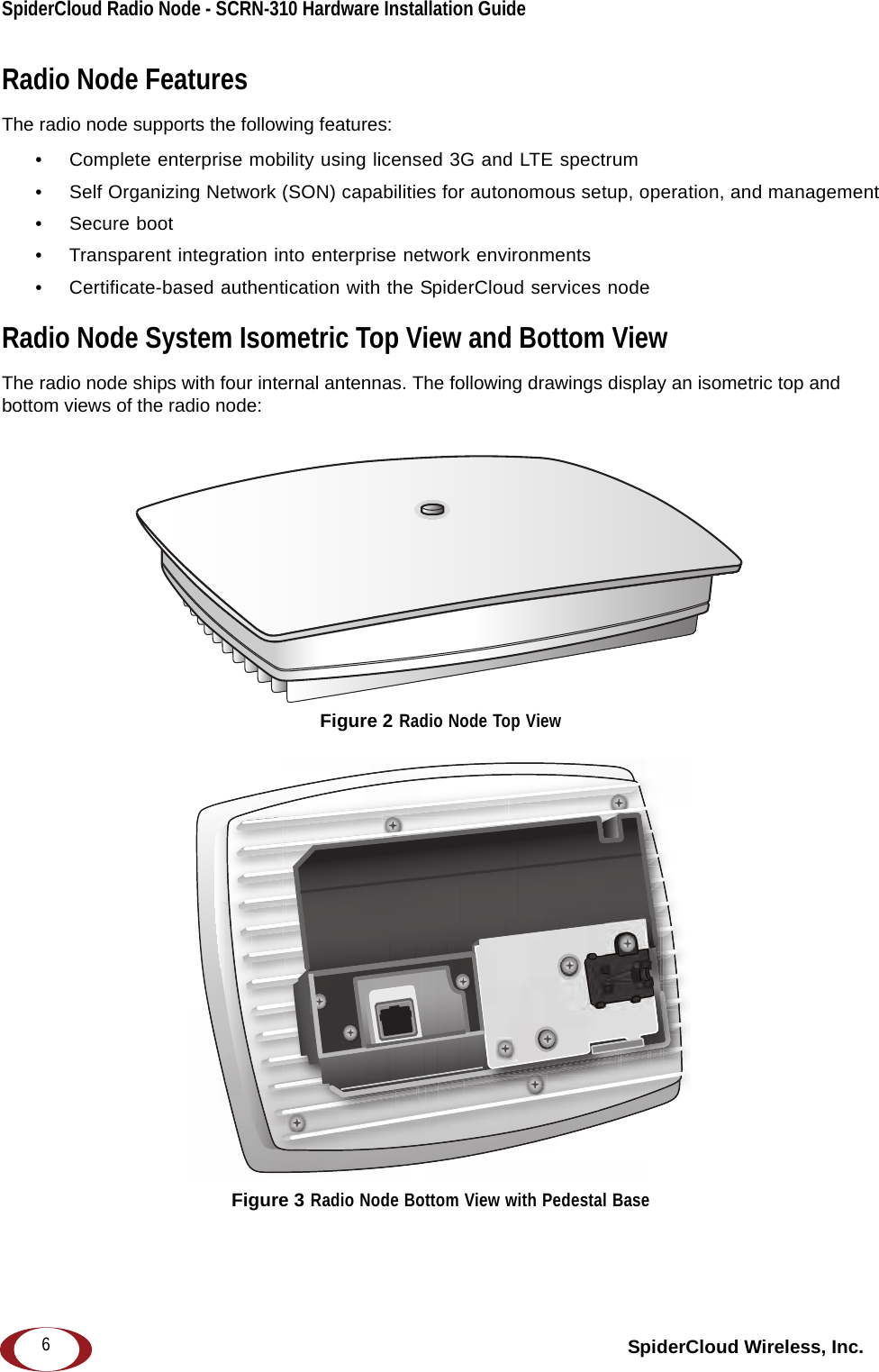 SpiderCloud Radio Node - SCRN-310 Hardware Installation Guide SpiderCloud Wireless, Inc.6Radio Node FeaturesThe radio node supports the following features:• Complete enterprise mobility using licensed 3G and LTE spectrum• Self Organizing Network (SON) capabilities for autonomous setup, operation, and management• Secure boot• Transparent integration into enterprise network environments• Certificate-based authentication with the SpiderCloud services nodeRadio Node System Isometric Top View and Bottom ViewThe radio node ships with four internal antennas. The following drawings display an isometric top and bottom views of the radio node:Figure 2 Radio Node Top ViewFigure 3 Radio Node Bottom View with Pedestal Base