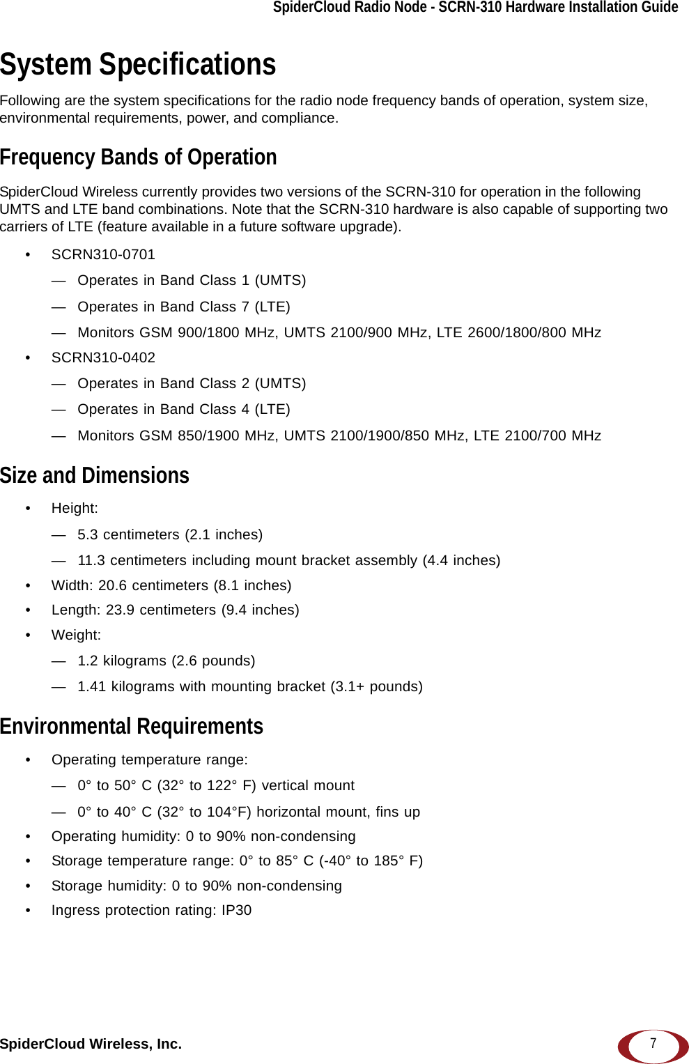 SpiderCloud Radio Node - SCRN-310 Hardware Installation GuideSpiderCloud Wireless, Inc. 7System SpecificationsFollowing are the system specifications for the radio node frequency bands of operation, system size, environmental requirements, power, and compliance.Frequency Bands of OperationSpiderCloud Wireless currently provides two versions of the SCRN-310 for operation in the following UMTS and LTE band combinations. Note that the SCRN-310 hardware is also capable of supporting two carriers of LTE (feature available in a future software upgrade).• SCRN310-0701— Operates in Band Class 1 (UMTS)— Operates in Band Class 7 (LTE)— Monitors GSM 900/1800 MHz, UMTS 2100/900 MHz, LTE 2600/1800/800 MHz• SCRN310-0402— Operates in Band Class 2 (UMTS)— Operates in Band Class 4 (LTE)— Monitors GSM 850/1900 MHz, UMTS 2100/1900/850 MHz, LTE 2100/700 MHzSize and Dimensions• Height: — 5.3 centimeters (2.1 inches)— 11.3 centimeters including mount bracket assembly (4.4 inches)• Width: 20.6 centimeters (8.1 inches)• Length: 23.9 centimeters (9.4 inches)• Weight: — 1.2 kilograms (2.6 pounds)— 1.41 kilograms with mounting bracket (3.1+ pounds)Environmental Requirements• Operating temperature range: — 0° to 50° C (32° to 122° F) vertical mount— 0° to 40° C (32° to 104°F) horizontal mount, fins up• Operating humidity: 0 to 90% non-condensing• Storage temperature range: 0° to 85° C (-40° to 185° F)• Storage humidity: 0 to 90% non-condensing• Ingress protection rating: IP30