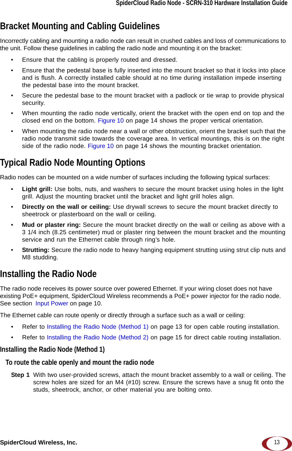 SpiderCloud Radio Node - SCRN-310 Hardware Installation GuideSpiderCloud Wireless, Inc. 13Bracket Mounting and Cabling GuidelinesIncorrectly cabling and mounting a radio node can result in crushed cables and loss of communications to the unit. Follow these guidelines in cabling the radio node and mounting it on the bracket:• Ensure that the cabling is properly routed and dressed. • Ensure that the pedestal base is fully inserted into the mount bracket so that it locks into place and is flush. A correctly installed cable should at no time during installation impede inserting the pedestal base into the mount bracket. • Secure the pedestal base to the mount bracket with a padlock or tie wrap to provide physical security.• When mounting the radio node vertically, orient the bracket with the open end on top and the closed end on the bottom. Figure 10 on page 14 shows the proper vertical orientation.• When mounting the radio node near a wall or other obstruction, orient the bracket such that the radio node transmit side towards the coverage area. In vertical mountings, this is on the right side of the radio node. Figure 10 on page 14 shows the mounting bracket orientation.Typical Radio Node Mounting OptionsRadio nodes can be mounted on a wide number of surfaces including the following typical surfaces:•Light grill: Use bolts, nuts, and washers to secure the mount bracket using holes in the light grill. Adjust the mounting bracket until the bracket and light grill holes align.•Directly on the wall or ceiling: Use drywall screws to secure the mount bracket directly to sheetrock or plasterboard on the wall or ceiling.•Mud or plaster ring: Secure the mount bracket directly on the wall or ceiling as above with a 3 1/4 inch (8.25 centimeter) mud or plaster ring between the mount bracket and the mounting service and run the Ethernet cable through ring’s hole. •Strutting: Secure the radio node to heavy hanging equipment strutting using strut clip nuts and M8 studding.Installing the Radio NodeThe radio node receives its power source over powered Ethernet. If your wiring closet does not have existing PoE+ equipment, SpiderCloud Wireless recommends a PoE+ power injector for the radio node. See section  Input Power on page 10.The Ethernet cable can route openly or directly through a surface such as a wall or ceiling:• Refer to Installing the Radio Node (Method 1) on page 13 for open cable routing installation.• Refer to Installing the Radio Node (Method 2) on page 15 for direct cable routing installation.Installing the Radio Node (Method 1)To route the cable openly and mount the radio nodeStep 1  With two user-provided screws, attach the mount bracket assembly to a wall or ceiling. The screw holes are sized for an M4 (#10) screw. Ensure the screws have a snug fit onto the studs, sheetrock, anchor, or other material you are bolting onto. 