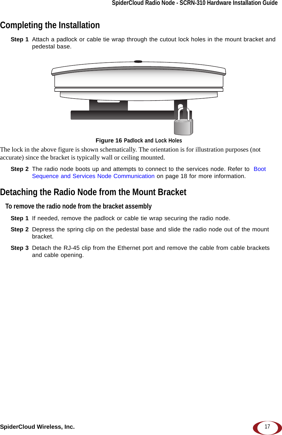 SpiderCloud Radio Node - SCRN-310 Hardware Installation GuideSpiderCloud Wireless, Inc. 17Completing the InstallationStep 1  Attach a padlock or cable tie wrap through the cutout lock holes in the mount bracket and pedestal base. Figure 16 Padlock and Lock Holes The lock in the above figure is shown schematically. The orientation is for illustration purposes (not accurate) since the bracket is typically wall or ceiling mounted.Step 2  The radio node boots up and attempts to connect to the services node. Refer to  Boot Sequence and Services Node Communication on page 18 for more information.Detaching the Radio Node from the Mount BracketTo remove the radio node from the bracket assemblyStep 1  If needed, remove the padlock or cable tie wrap securing the radio node.Step 2  Depress the spring clip on the pedestal base and slide the radio node out of the mount bracket.Step 3  Detach the RJ-45 clip from the Ethernet port and remove the cable from cable brackets and cable opening.